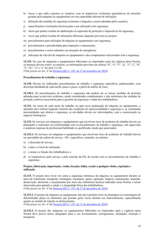 18
h) riscos a que estão expostos os usuários, com as respectivas avaliações quantitativas de emissões
geradas pela máquina ou equipamento em sua capacidade máxima de utilização;
i) definição das medidas de segurança existentes e daquelas a serem adotadas pelos usuários;
j) especificações e limitações técnicas para a sua utilização com segurança;
k) riscos que podem resultar de adulteração ou supressão de proteções e dispositivos de segurança;
l) riscos que podem resultar de utilizações diferentes daquelas previstas no projeto;
m) procedimentos para utilização da máquina ou equipamento com segurança;
n) procedimentos e periodicidade para inspeções e manutenção;
o) procedimentos a serem adotados em situações de emergência;
p) indicação da vida útil da máquina ou equipamento e dos componentes relacionados com a segurança.
12.129. No caso de máquinas e equipamentos fabricados ou importados antes da vigência desta Norma,
os manuais devem conter, no mínimo, as informações previstas nas alíneas “b”, “e”, “f”, “g”, “i”, “j”, “k",
“l”, “m”, “n” e “o” do item 12.128.
(Vide prazos no Art. 4ª da Portaria SIT n.º 197, de 17 de dezembro de 2010)
Procedimentos de trabalho e segurança.
12.130. Devem ser elaborados procedimentos de trabalho e segurança específicos, padronizados, com
descrição detalhada de cada tarefa, passo a passo, a partir da análise de risco.
12.130.1. Os procedimentos de trabalho e segurança não podem ser as únicas medidas de proteção
adotadas para se prevenir acidentes, sendo considerados complementos e não substitutos das medidas de
proteção coletivas necessárias para a garantia da segurança e saúde dos trabalhadores.
12.131. Ao inicio de cada turno de trabalho ou após nova preparação da máquina ou equipamento, o
operador deve efetuar inspeção rotineira das condições de operacionalidade e segurança e, se constatadas
anormalidades que afetem a segurança, as atividades devem ser interrompidas, com a comunicação ao
superior hierárquico.
12.132. Os serviços em máquinas e equipamentos que envolvam risco de acidentes de trabalho devem ser
planejados e realizados em conformidade com os procedimentos de trabalho e segurança, sob supervisão
e anuência expressa de profissional habilitado ou qualificado, desde que autorizados.
12.132.1. Os serviços em máquinas e equipamentos que envolvam risco de acidentes de trabalho devem
ser precedidos de ordens de serviço - OS - específicas, contendo, no mínimo:
a) a descrição do serviço;
b) a data e o local de realização;
c) o nome e a função dos trabalhadores; e
d) os responsáveis pelo serviço e pela emissão da OS, de acordo com os procedimentos de trabalho e
segurança.
Projeto, fabricação, importação, venda, locação, leilão, cessão a qualquer título, exposição e
utilização.
12.133. O projeto deve levar em conta a segurança intrínseca da máquina ou equipamento durante as
fases de construção, transporte, montagem, instalação, ajuste, operação, limpeza, manutenção, inspeção,
desativação, desmonte e sucateamento por meio das referências técnicas indicadas nesta Norma, a serem
observadas para garantir a saúde e a integridade física dos trabalhadores.
(Vide prazos no Art. 4ª da Portaria SIT n.º 197, de 17 de dezembro de 2010)
12.133.1. O projeto da máquina ou equipamento não deve permitir erros na montagem ou remontagem de
determinadas peças ou elementos que possam gerar riscos durante seu funcionamento, especialmente
quanto ao sentido de rotação ou deslocamento.
(Vide prazos no Art. 4ª da Portaria SIT n.º 197, de 17 de dezembro de 2010)
12.133.2. O projeto das máquinas ou equipamentos fabricados ou importados após a vigência desta
Norma deve prever meios adequados para o seu levantamento, carregamento, instalação, remoção e
transporte.
 