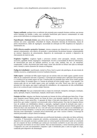 34
que permitam o corte, desgalhamento, processamento ou carregamento de toras.
Espaço confinado: qualquer área ou ambiente não projetado para ocupação humana contínua, que possua
meios limitados de entrada e saída, com ventilação insuficiente para remover contaminantes ou onde
possa existir deficiência ou enriquecimento de oxigênio.
Especificação e limitação técnica: para efeito desta Norma são informações detalhadas na máquina ou
manual, tais como: capacidade, velocidade de rotação, dimensões máximas de ferramentas, massa de
partes desmontáveis, dados de regulagem, necessidade de utilização de EPI, freqüência de inspeções e
manutenções etc.
ESPS (Electro-sensitive protective Systems): sistema composto por dispositivos ou componentes que
operam conjuntamente, com objetivo de proteção e sensoriamento da presença humana, compreendendo
no mínimo: dispositivo de sensoriamento, dispositivo de monitoração ou controle e dispositivo de
chaveamento do sinal de saída.
Exigência Cognitiva: exigência ligada a processos mentais como percepção, atenção, memória,
raciocínio, agilidade mental, linguagem e interpretação. Envolve a necessidade de absorver informações,
de memorização por meio da captação sensitiva, ou seja, visão, audição, tato, etc., de interpretar,
compreender, avaliar, discriminar para então reagir, tomar uma decisão ou efetuar uma ação na interação
entre o homem e outros elementos do sistema ou máquinas.
Fadiga do trabalhador: manifestação, mental ou física, local ou geral, não patológica, de uma tensão de
trabalho excessiva, completamente reversível mediante descanso.
Falha segura: o princípio de falha segura requer que um sistema entre em estado seguro, quando ocorrer
falha de um componente relevante à segurança. A principal pré-condição para a aplicação desse princípio
é a existência de um estado seguro em que o sistema pode ser projetado para entrar nesse estado quando
ocorrerem falhas. O exemplo típico é o sistema de proteção de trens (estado seguro = trem parado). Um
sistema pode não ter um estado seguro como, por exemplo, um avião. Nesse caso, deve ser usado o
princípio de vida segura, que requer a aplicação de redundância e de componentes de alta confiabilidade
para se ter a certeza de que o sistema sempre funcione.
Fase de utilização: fase que compreende todas as etapas de construção, transporte, montagem, instalação,
ajuste, operação, limpeza, manutenção, inspeção, desativação e desmonte.
Fatiador de frios: máquina com lâmina tracionada em formato de disco utilizada para fatiar frios. O tipo
mais frequente possui lâmina girante em forma de disco com proteção regulável para cobri-la, como
borda do disco e carro porta-frios. A operação de fatiar é feita pelo movimento de vai e vem do carro
porta-frios, que conduz o material a ser processado sobre a lâmina girante. Esse tipo de máquina oferece
risco de acidente aos trabalhadores durante a operação, regulagem manual da proteção para expor a
lâmina para operação de corte, limpeza e afiação. Máquinas mais modernas possuem lâmina girante em
forma de disco com movimento de vai e vem sob uma mesa horizontal sem acesso aos trabalhadores à
zona de movimento da lâmina. A zona de corte é acessada por meio de uma calha vertical porta-frios, que
funciona como alimentador, e proteção móvel intertravada, que veda o acesso à lâmina. A descarga do
material processado se dá por esteira ou bandeja.
Fatiadora de pães: máquina concebida para uso profissional destinada a cortar pães em fatias uniformes
e paralelas. É basicamente composta por estrutura, acionamento, proteções e dispositivo de corte. O
dispositivo de corte pode seccionar o produto tanto na vertical quanto na horizontal e pode ser constituído
por um conjunto de facas serrilhadas que cortam por movimento oscilatório ou por uma serra contínua
que corta pelo movimento em um único sentido. Para seu funcionamento, o motor transmite potência para
o dispositivo de corte movimentando-o enquanto o pão é introduzido para o corte na região de carga,
conduzido pelo dispositivo de alimentação.
 