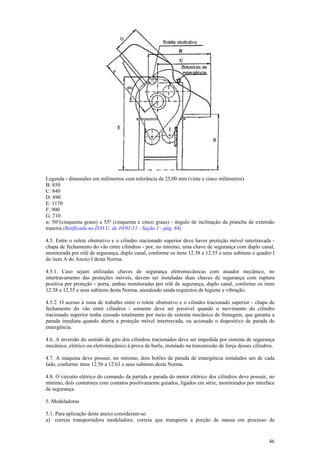 46
Legenda - dimensões em milímetros com tolerância de 25,00 mm (vinte e cinco milímetros)
B: 850
C: 840
D: 890
E: 1170
F: 900
G: 710
α: 50°(cinquenta graus) a 55º (cinquenta e cinco graus) - ângulo de inclinação da prancha de extensão
traseira (Retificada no D.O.U. de 10/01/11 - Seção 1 - pág. 84)
4.5. Entre o rolete obstrutivo e o cilindro tracionado superior deve haver proteção móvel intertravada -
chapa de fechamento do vão entre cilindros - por, no mínimo, uma chave de segurança com duplo canal,
monitorada por relé de segurança, duplo canal, conforme os itens 12.38 a 12.55 e seus subitens e quadro I
do item A do Anexo I desta Norma.
4.5.1. Caso sejam utilizadas chaves de segurança eletromecânicas com atuador mecânico, no
intertravamento das proteções móveis, devem ser instaladas duas chaves de segurança com ruptura
positiva por proteção - porta, ambas monitoradas por relé de segurança, duplo canal, conforme os itens
12.38 a 12.55 e seus subitens desta Norma, atendendo ainda requisitos de higiene e vibração.
4.5.2. O acesso à zona de trabalho entre o rolete obstrutivo e o cilindro tracionado superior - chapa de
fechamento do vão entre cilindros - somente deve ser possível quando o movimento do cilindro
tracionado superior tenha cessado totalmente por meio de sistema mecânico de frenagem, que garanta a
parada imediata quando aberta a proteção móvel intertravada, ou acionado o dispositivo de parada de
emergência.
4.6. A inversão do sentido de giro dos cilindros tracionados deve ser impedida por sistema de segurança
mecânico, elétrico ou eletromecânico à prova de burla, instalado na transmissão de força desses cilindros.
4.7. A máquina deve possuir, no mínimo, dois botões de parada de emergência instalados um de cada
lado, conforme itens 12.56 a 12.63 e seus subitens desta Norma.
4.8. O circuito elétrico do comando da partida e parada do motor elétrico dos cilindros deve possuir, no
mínimo, dois contatores com contatos positivamente guiados, ligados em série, monitorados por interface
de segurança.
5. Modeladoras
5.1. Para aplicação deste anexo consideram-se:
a) correia transportadora modeladora: correia que transporta a porção de massa em processo de
 