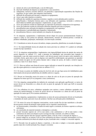 69
c) número de série ou de identificação, e ano de fabricação;
d) descrição detalhada da máquina ou equipamento e seus acessórios;
e) e)diagramas, inclusive circuitos elétricos, em particular a representação esquemática das funções de
segurança, no que couber, para máquinas estacionárias.
f) definição da utilização prevista para a máquina ou equipamento;
g) riscos a que estão expostos os usuários;
h) definição das medidas de segurança existentes e aquelas a serem adotadas pelos usuários;
i) especificações e limitações técnicas para a sua utilização com segurança, incluindo o critérios de
declividade de trabalho para máquinas e implementos, no que couber;
j) riscos que poderiam resultar de adulteração ou supressão de proteções e dispositivos de segurança;
k) riscos que poderiam resultar de utilizações diferentes daquelas previstas no projeto;
l) procedimentos para utilização da máquina ou equipamento com segurança;
m) procedimentos e periodicidade para inspeções e manutenção;
n) procedimentos básicos a serem adotados em situações de emergência.
15. As máquinas, equipamentos e implementos devem dispor de acessos permanentemente fixados e
seguros a todos os seus pontos de operação, abastecimento, inserção de matérias-primas e retirada de
produtos trabalhados, preparação, manutenção e de intervenção constante.
15.1. Consideram-se meios de acesso elevadores, rampas, passarelas, plataformas ou escadas de degraus.
15.1.1. Na impossibilidade técnica de adoção dos meios previstos no subitem 15.1, poderá ser utilizada
escada fixa tipo marinheiro.
15.1.2. As máquinas autopropelidas e implementos com impossibilidade técnica de adoção dos meios de
acesso dispostos no subitem 15.1, onde a presença do trabalhador seja necessária para inspeção e
manutenção e que não sejam acessíveis desde o solo devem possuir meios de apoio como manípulos ou
corrimãos, barras, apoio para os pés ou degraus com superfície antiderrapante, que garantam ao operador
manter contato de apoio em três pontos durante todo o tempo de acesso, de modo a torná-lo seguro,
conforme o item 15.21 deste Anexo.
15.1.2.1. Deve-se utilizar uma forma de acesso seguro indicada no manual de operação, nas situações em
que não sejam aplicáveis os meios previstos no subitem 15.1.2.
15.2. Os locais ou postos de trabalho acima do nível do solo em que haja acesso de trabalhadores para
intervenções devem possuir plataformas de trabalho estáveis e seguras.
15.3. Devem ser fornecidos meios de acesso se a altura do solo ou do piso ao posto de operação das
máquinas for maior que 0,55 m (cinquenta e cinco centímetros).
15.4. Em máquinas autopropelidas da indústria de construção com aplicação agroflorestal, os meios de
acesso devem ser fornecidos se a altura do solo ao posto de operação for maior que 0,60 m (sessenta
centímetros).
15.5. Em colhedoras de arroz, colhedoras equipadas com esteiras e outras colhedoras equipadas com
sistema de autonivelamento, os meios de acesso devem ser fornecidos se a altura do solo ao posto de
operação for maior que 0,70 m (setenta centímetros).
15.6. Nas máquinas, equipamentos e implementos os meios de acesso permanentes devem ser localizados
e instalados de modo a prevenir riscos de acidente e facilitar sua utilização pelos trabalhadores.
15.7. Os meios de acesso de máquinas estacionárias, exceto escada fixa do tipo marinheiro e elevador,
devem possuir sistema de proteção contra quedas com as seguintes características:
a) ser dimensionados, construídos e fixados de modo seguro e resistente, de forma a suportar os esforços
solicitantes;
b) ser constituídos de material resistente a intempéries e corrosão;
c) possuir travessão superior de 1,10 m (um metro e dez centímetros) a 1,20 m (um metro e vinte
centímetros) de altura em relação ao piso ao longo de toda a extensão, em ambos os lados;
d) o travessão superior não deve possuir superfície plana, a fim de evitar a colocação de objetos; e
e) possuir rodapé de, no mínimo, 0,20 m (vinte centímetros) de altura e travessão intermediário a 0,70 m
(setenta centímetros) de altura em relação ao piso, localizado entre o rodapé e o travessão superior.
15.7.1. Havendo risco de queda de objetos e materiais, o vão entre o rodapé e o travessão superior do
guarda corpo deve receber proteção fixa, integral e resistente
 