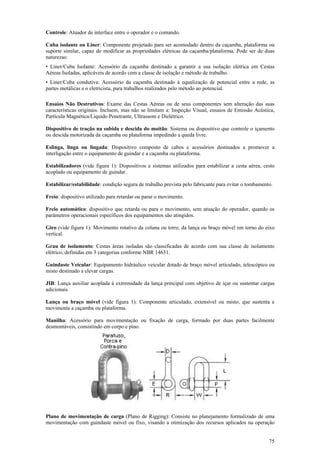 75
Controle: Atuador de interface entre o operador e o comando.
Cuba isolante ou Liner: Componente projetado para ser acomodado dentro da caçamba, plataforma ou
suporte similar, capaz de modificar as propriedades elétricas da caçamba/plataforma. Pode ser de duas
naturezas:
• Liner/Cuba Isolante: Acessório da caçamba destinado a garantir a sua isolação elétrica em Cestas
Aéreas Isoladas, aplicáveis de acordo com a classe de isolação e método de trabalho.
• Liner/Cuba condutiva: Acessório da caçamba destinado à equalização de potencial entre a rede, as
partes metálicas e o eletricista, para trabalhos realizados pelo método ao potencial.
Ensaios Não Destrutivos: Exame das Cestas Aéreas ou de seus componentes sem alteração das suas
características originais. Incluem, mas não se limitam a: Inspeção Visual, ensaios de Emissão Acústica,
Partícula Magnética/Líquido Penetrante, Ultrassom e Dielétrico.
Dispositivo de tração na subida e descida do moitão: Sistema ou dispositivo que controle o içamento
ou descida motorizada da caçamba ou plataforma impedindo a queda livre.
Eslinga, linga ou lingada: Dispositivo composto de cabos e acessórios destinados a promover a
interligação entre o equipamento de guindar e a caçamba ou plataforma.
Estabilizadores (vide figura 1): Dispositivos e sistemas utilizados para estabilizar a cesta aérea, cesto
acoplado ou equipamento de guindar.
Estabilizar/estabilidade: condição segura de trabalho prevista pelo fabricante para evitar o tombamento.
Freio: dispositivo utilizado para retardar ou parar o movimento.
Freio automático: dispositivo que retarda ou para o movimento, sem atuação do operador, quando os
parâmetros operacionais específicos dos equipamentos são atingidos.
Giro (vide figura 1): Movimento rotativo da coluna ou torre, da lança ou braço móvel em torno do eixo
vertical.
Grau de isolamento: Cestas áreas isoladas são classificadas de acordo com sua classe de isolamento
elétrico, definidas em 3 categorias conforme NBR 14631.
Guindaste Veicular: Equipamento hidráulico veicular dotado de braço móvel articulado, telescópico ou
misto destinado a elevar cargas.
JIB: Lança auxiliar acoplada à extremidade da lança principal com objetivo de içar ou sustentar cargas
adicionais.
Lança ou braço móvel (vide figura 1): Componente articulado, extensível ou misto, que sustenta e
movimenta a caçamba ou plataforma.
Manilha: Acessório para movimentação ou fixação de carga, formado por duas partes facilmente
desmontáveis, consistindo em corpo e pino.
Plano de movimentação de carga (Plano de Rigging): Consiste no planejamento formalizado de uma
movimentação com guindaste móvel ou fixo, visando a otimização dos recursos aplicados na operação
 