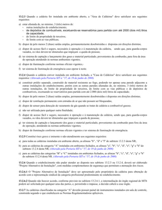 13.2.3 Quando a caldeira for instalada em ambiente aberto, a "Área de Caldeiras" deve satisfazer aos seguintes
requisitos:
a) estar afastada de, no mínimo, 3 (três) metros de:
- outras instalações do estabelecimento;
- de depósitos de combustíveis, excetuando-se reservatórios para partida com até 2000 (dois mil) litros
de capacidade;
- do limite de propriedade de terceiros;
- do limite com as vias públicas;
b) dispor de pelo menos 2 (duas) saídas amplas, permanentemente desobstruídas e dispostas em direções distintas;
c) dispor de acesso fácil e seguro, necessário à operação e à manutenção da caldeira, sendo que, para guarda-corpos
vazados, os vãos devem ter dimensões que impeçam a queda de pessoas;
d) ter sistema de captação e lançamento dos gases e material particulado, provenientes da combustão, para fora da área
de operação atendendo às normas ambientais vigentes;
e) dispor de iluminação conforme normas oficiais vigentes;-
f) ter sistema de iluminação de emergência caso operar à noite.
13.2.4 Quando a caldeira estiver instalada em ambiente fechado, a "Casa de Caldeiras" deve satisfazer aos seguintes
requisitos: (Alterado pela Portaria SIT n.º 57, de 19 de junho de 2008)
a) constituir prédio separado, construído de material resistente ao fogo, podendo ter apenas uma parede adjacente a
outras instalações do estabelecimento, porém com as outras paredes afastadas de, no mínimo, 3 (três) metros de
outras instalações, do limite de propriedade de terceiros, do limite com as vias públicas e de depósitos de
combustíveis, excetuando-se reservatórios para partida com até 2.000 (dois mil) litros de capacidade;
b) dispor de pelo menos 2 (duas) saídas amplas, permanentemente desobstruídas e dispostas em direções distintas;
c) dispor de ventilação permanente com entradas de ar que não possam ser bloqueadas;
d) dispor de sensor para detecção de vazamento de gás quando se tratar de caldeira a combustível gasoso.
e) não ser utilizada para qualquer outra finalidade;
f) dispor de acesso fácil e seguro, necessário à operação e à manutenção da caldeira, sendo que, para guarda-corpos
vazados, os vãos devem ter dimensões que impeçam a queda de pessoas;
g) ter sistema de captação e lançamento dos gases e material particulado, provenientes da combustão para fora da área
de operação, atendendo às normas ambientais vigentes;
h) dispor de iluminação conforme normas oficiais vigentes e ter sistema de iluminação de emergência.
13.2.5 Constitui risco grave e iminente o não-atendimento aos seguintes requisitos:
a) para todas as caldeiras instaladas em ambiente aberto, as alíneas "b" , "d" e "f" do subitem 13.2.3 desta NR;
b) para as caldeiras da categoria “A” instaladas em ambientes fechados, as alíneas "a", "b", "c", "d", "e", "g" e "h" do
subitem 13.2.4 desta NR; (Alterado pela Portaria SIT n.º 57, de 19 de junho de 2008)
c) para as caldeiras das categorias “B” e “C” instaladas em ambientes fechados, as alíneas "b", "c", "d", "e", "g" e "h"
do subitem 13.2.4 desta NR. (Alterado pela Portaria SIT n.º 57, de 19 de junho de 2008)
13.2.6 Quando o estabelecimento não puder atender ao disposto nos subitens 13.2.3 ou 13.2.4, deverá ser elaborado
"Projeto Alternativo de Instalação", com medidas complementares de segurança que permitam a atenuação dos riscos.
13.2.6.1 O "Projeto Alternativo de Instalação" deve ser apresentado pelo proprietário da caldeira para obtenção de
acordo com a representação sindical da categoria profissional predominante no estabelecimento.
13.2.6.2 Quando não houver acordo, conforme previsto no subitem 13.2.6.1, a intermediação do órgão regional do MTb
poderá ser solicitada por qualquer uma das partes, e, persistindo o impasse, a decisão caberá a esse órgão.
13.2.7 As caldeiras classificadas na categoria “A” deverão possuir painel de instrumentos instalados em sala de controle,
construída segundo o que estabelecem as Normas Regulamentadoras aplicáveis.
 