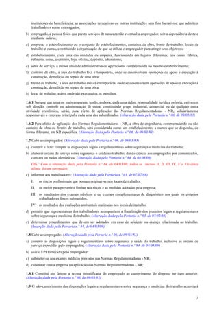 2
instituições de beneficência, as associações recreativas ou outras instituições sem fins lucrativos, que admitem
trabalhadores como empregados;
b) empregado, a pessoa física que presta serviços de natureza não eventual a empregador, sob a dependência deste e
mediante salário;
c) empresa, o estabelecimento ou o conjunto de estabelecimentos, canteiros de obra, frente de trabalho, locais de
trabalho e outras, constituindo a organização de que se utiliza o empregador para atingir seus objetivos;
d) estabelecimento, cada uma das unidades da empresa, funcionando em lugares diferentes, tais como: fábrica,
refinaria, usina, escritório, loja, oficina, depósito, laboratório;
e) setor de serviço, a menor unidade administrativa ou operacional compreendida no mesmo estabelecimento;
f) canteiro de obra, a área do trabalho fixa e temporária, onde se desenvolvem operações de apoio e execução à
construção, demolição ou reparo de uma obra;
g) frente de trabalho, a área de trabalho móvel e temporária, onde se desenvolvem operações de apoio e execução à
construção, demolição ou reparo de uma obra;
h) local de trabalho, a área onde são executados os trabalhos.
1.6.1 Sempre que uma ou mais empresas, tendo, embora, cada uma delas, personalidade jurídica própria, estiverem
sob direção, controle ou administração de outra, constituindo grupo industrial, comercial ou de qualquer outra
atividade econômica, serão, para efeito de aplicação das Normas Regulamentadoras - NR, solidariamente
responsáveis a empresa principal e cada uma das subordinadas. (Alteração dada pela Portaria n.º 06, de 09/03/83)
1.6.2 Para efeito de aplicação das Normas Regulamentadoras - NR, a obra de engenharia, compreendendo ou não
canteiro de obra ou frentes de trabalho, será considerada como um estabelecimento, a menos que se disponha, de
forma diferente, em NR específica. (Alteração dada pela Portaria n.º 06, de 09/03/83)
1.7 Cabe ao empregador: (Alteração dada pela Portaria n.º 06, de 09/03/83)
a) cumprir e fazer cumprir as disposições legais e regulamentares sobre segurança e medicina do trabalho;
b) elaborar ordens de serviço sobre segurança e saúde no trabalho, dando ciência aos empregados por comunicados,
cartazes ou meios eletrônicos; (Alteração dada pela Portaria n.º 84, de 04/03/09)
Obs.: Com a alteração dada pela Portaria n.º 84, de 04/03/09, todos os incisos (I, II, III, IV, V e VI) desta
alínea foram revogados.
c) informar aos trabalhadores: (Alteração dada pela Portaria n.º 03, de 07/02/88)
I. os riscos profissionais que possam originar-se nos locais de trabalho;
II. os meios para prevenir e limitar tais riscos e as medidas adotadas pela empresa;
III. os resultados dos exames médicos e de exames complementares de diagnóstico aos quais os próprios
trabalhadores forem submetidos;
IV. os resultados das avaliações ambientais realizadas nos locais de trabalho.
d) permitir que representantes dos trabalhadores acompanhem a fiscalização dos preceitos legais e regulamentares
sobre segurança e medicina do trabalho; (Alteração dada pela Portaria n.º 03, de 07/02/88)
e) determinar procedimentos que devem ser adotados em caso de acidente ou doença relacionada ao trabalho.
(Inserção dada pela Portaria n.º 84, de 04/03/09)
1.8 Cabe ao empregado: (Alteração dada pela Portaria n.º 06, de 09/03/83)
a) cumprir as disposições legais e regulamentares sobre segurança e saúde do trabalho, inclusive as ordens de
serviço expedidas pelo empregador; (Alteração dada pela Portaria n.º 84, de 04/03/09)
b) usar o EPI fornecido pelo empregador;
c) submeter-se aos exames médicos previstos nas Normas Regulamentadoras - NR;
d) colaborar com a empresa na aplicação das Normas Regulamentadoras - NR;
1.8.1 Constitui ato faltoso a recusa injustificada do empregado ao cumprimento do disposto no item anterior.
(Alteração dada pela Portaria n.º 06, de 09/03/83)
1.9 O não-cumprimento das disposições legais e regulamentares sobre segurança e medicina do trabalho acarretará
 