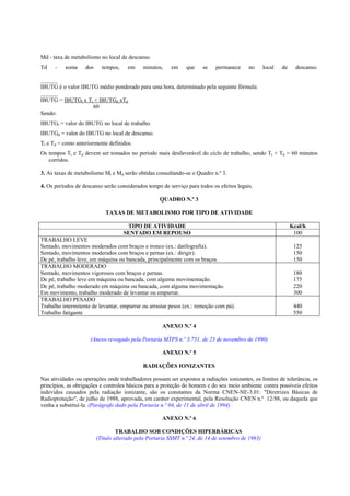 Md - taxa de metabolismo no local de descanso.
Td - soma dos tempos, em minutos, em que se permanece no local de descanso.
______
IBUTG é o valor IBUTG médio ponderado para uma hora, determinado pela seguinte fórmula:
______
IBUTG = IBUTGt x Tt + IBUTGd xTd
60
Sendo:
IBUTGt = valor do IBUTG no local de trabalho.
IBUTGd = valor do IBUTG no local de descanso.
Tt e Td = como anteriormente definidos.
Os tempos Tt e Td devem ser tomados no período mais desfavorável do ciclo de trabalho, sendo Tt + Td = 60 minutos
corridos.
3. As taxas de metabolismo Mt e Md serão obtidas consultando-se o Quadro n.º 3.
4. Os períodos de descanso serão considerados tempo de serviço para todos os efeitos legais.
QUADRO N.º 3
TAXAS DE METABOLISMO POR TIPO DE ATIVIDADE
TIPO DE ATIVIDADE Kcal/h
SENTADO EM REPOUSO 100
TRABALHO LEVE
Sentado, movimentos moderados com braços e tronco (ex.: datilografia).
Sentado, movimentos moderados com braços e pernas (ex.: dirigir).
De pé, trabalho leve, em máquina ou bancada, principalmente com os braços.
125
150
150
TRABALHO MODERADO
Sentado, movimentos vigorosos com braços e pernas.
De pé, trabalho leve em máquina ou bancada, com alguma movimentação.
De pé, trabalho moderado em máquina ou bancada, com alguma movimentação.
Em movimento, trabalho moderado de levantar ou empurrar.
180
175
220
300
TRABALHO PESADO
Trabalho intermitente de levantar, empurrar ou arrastar pesos (ex.: remoção com pá).
Trabalho fatigante
440
550
ANEXO N.º 4
(Anexo revogado pela Portaria MTPS n.º 3.751, de 23 de novembro de 1990)
ANEXO N.º 5
RADIAÇÕES IONIZANTES
Nas atividades ou operações onde trabalhadores possam ser expostos a radiações ionizantes, os limites de tolerância, os
princípios, as obrigações e controles básicos para a proteção do homem e do seu meio ambiente contra possíveis efeitos
indevidos causados pela radiação ionizante, são os constantes da Norma CNEN-NE-3.01: "Diretrizes Básicas de
Radioproteção", de julho de 1988, aprovada, em caráter experimental, pela Resolução CNEN n.º 12/88, ou daquela que
venha a substituí-la. (Parágrafo dado pela Portaria n.º 04, de 11 de abril de 1994)
ANEXO N.º 6
TRABALHO SOB CONDIÇÕES HIPERBÁRICAS
(Título alterado pela Portaria SSMT n.º 24, de 14 de setembro de 1983)
 