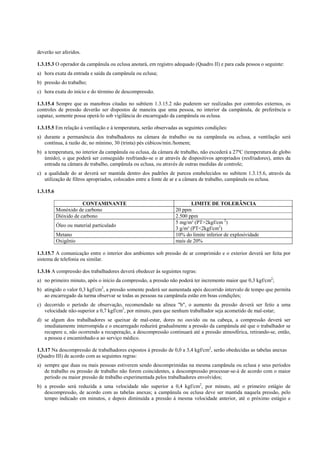 deverão ser aferidos.
1.3.15.3 O operador da campânula ou eclusa anotará, em registro adequado (Quadro II) e para cada pessoa o seguinte:
a) hora exata da entrada e saída da campânula ou eclusa;
b) pressão do trabalho;
c) hora exata do início e do término de descompressão.
1.3.15.4 Sempre que as manobras citadas no subitem 1.3.15.2 não puderem ser realizadas por controles externos, os
controles de pressão deverão ser dispostos de maneira que uma pessoa, no interior da campânula, de preferência o
capataz, somente possa operá-lo sob vigilância do encarregado da campânula ou eclusa.
1.3.15.5 Em relação à ventilação e à temperatura, serão observadas as seguintes condições:
a) durante a permanência dos trabalhadores na câmara de trabalho ou na campânula ou eclusa, a ventilação será
contínua, à razão de, no mínimo, 30 (trinta) pés cúbicos/min./homem;
b) a temperatura, no interior da campânula ou eclusa, da câmara de trabalho, não excederá a 27ºC (temperatura de globo
úmido), o que poderá ser conseguido resfriando-se o ar através de dispositivos apropriados (resfriadores), antes da
entrada na câmara de trabalho, campânula ou eclusa, ou através de outras medidas de controle;
c) a qualidade do ar deverá ser mantida dentro dos padrões de pureza estabelecidos no subitem 1.3.15.6, através da
utilização de filtros apropriados, colocados entre a fonte de ar e a câmara de trabalho, campânula ou eclusa.
1.3.15.6
CONTAMINANTE LIMITE DE TOLERÂNCIA
Monóxido de carbono 20 ppm
Dióxido de carbono 2.500 ppm
Óleo ou material particulado
5 mg/m³ (PT>2kgf/cm 2
)
3 g/m³ (PT<2kgf/cm2
)
Metano 10% do limite inferior de explosividade
Oxigênio mais de 20%
1.3.15.7 A comunicação entre o interior dos ambientes sob pressão de ar comprimido e o exterior deverá ser feita por
sistema de telefonia ou similar.
1.3.16 A compressão dos trabalhadores deverá obedecer às seguintes regras:
a) no primeiro minuto, após o início da compressão, a pressão não poderá ter incremento maior que 0,3 kgf/cm2
;
b) atingido o valor 0,3 kgf/cm2
, a pressão somente poderá ser aumentada após decorrido intervalo de tempo que permita
ao encarregado da turma observar se todas as pessoas na campânula estão em boas condições;
c) decorrido o período de observação, recomendado na alínea "b", o aumento da pressão deverá ser feito a uma
velocidade não-superior a 0,7 kgf/cm2
, por minuto, para que nenhum trabalhador seja acometido de mal-estar;
d) se algum dos trabalhadores se queixar de mal-estar, dores no ouvido ou na cabeça, a compressão deverá ser
imediatamente interrompida e o encarregado reduzirá gradualmente a pressão da campânula até que o trabalhador se
recupere e, não ocorrendo a recuperação, a descompressão continuará até a pressão atmosférica, retirando-se, então,
a pessoa e encaminhado-a ao serviço médico.
1.3.17 Na descompressão de trabalhadores expostos à pressão de 0,0 a 3,4 kgf/cm2
, serão obedecidas as tabelas anexas
(Quadro III) de acordo com as seguintes regras:
a) sempre que duas ou mais pessoas estiverem sendo descomprimidas na mesma campânula ou eclusa e seus períodos
de trabalho ou pressão de trabalho não forem coincidentes, a descompressão processar-se-á de acordo com o maior
período ou maior pressão de trabalho experimentada pelos trabalhadores envolvidos;
b) a pressão será reduzida a uma velocidade não superior a 0,4 kgf/cm2
, por minuto, até o primeiro estágio de
descompressão, de acordo com as tabelas anexas; a campânula ou eclusa deve ser mantida naquela pressão, pelo
tempo indicado em minutos, e depois diminuída a pressão à mesma velocidade anterior, até o próximo estágio e
 