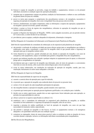 h) fornecer à equipe de mergulho as provisões, roupas de trabalho e equipamentos, inclusive os de proteção
individual, necessários à condução segura das operações planejadas;
i) assegurar que os equipamentos estejam em perfeitas condições de funcionamento e tenham os seus certificados
de garantia dentro do prazo de validade;
j) prover os meios para assegurar o cumprimento dos procedimentos normais e de emergência, necessários à
segurança da operação de mergulho, bem como à integridade física das pessoas nela envolvida;
l) fornecer, imediatamente, aos órgãos competentes, todas as informações a respeito das operações, equipamentos
de mergulho e pessoal envolvidos, quando solicitadas;
m) timbrar e assinar os livros de registro dos mergulhadores, referentes às operações de mergulho em que os
mesmos tenham participado;
n) guardar os Registros das Operações de Mergulho - ROM e outros julgados necessários, por um período mínimo
de 5 (cinco) anos, a contar da data de sua realização;
o) providenciar, para as equipes, condições adequadas de alojamento, alimentação e transporte.
2.4 Das Obrigações do Comandante da Embarcação ou do Responsável pela Plataforma de Mergulho.
2.4.1 Será de responsabilidade do comandante da embarcação ou do responsável pela plataforma de mergulho:
a) não permitir a realização de nenhuma atividade que possa oferecer perigo para os mergulhadores que tenham a
embarcação como apoio, consultando o supervisor de mergulho sobre as que possam afetar a segurança da
operação antes que os mergulhos tenham início;
b) tornar disponível ao supervisor, quando solicitado por este, durante as operações de mergulho e em casos de
emergência, todo equipamento, espaço ou facilidade para garantir a integridade física dos mergulhadores;
c) garantir que nenhuma manobra seja realizada e qualquer máquina ou equipamento pare de operar, se oferecerem
perigo para os mergulhadores em operação;
d) providenciar para que o supervisor de mergulho seja informado, antes do início da operação e a convenientes
intervalos no curso da mesma, sobre as previsões meteorológicas para a área de operação;
e) avisar as outras embarcações, nas imediações da realização da operação de mergulho, usando, para isso,
sinalização, balizamento ou outros meios adequados e eficientes.
2.5 Das Obrigações do Supervisor de Mergulho.
2.5.1 Será de responsabilidade do supervisor de mergulho:
a) assumir o controle direto da operação para a qual foi indicado;
b) só permitir que a operação de mergulho seja conduzida dentro do prescrito no presente item;
c) assinar o livro de registro de cada mergulhador participante da operação;
d) não mergulhar durante a operação de mergulho, quando atuando como supervisor;
e) só permitir que tomem parte na operação pessoas legalmente qualificadas e em condições para o trabalho;
f) decidir com os outros supervisores, quando dois ou mais supervisores forem indicados para uma operação, os
períodos da responsabilidade de cada um;
g) efetuar e preservar os registros especificados no subitem 2.12;
h) estabelecer, com o comandante da embarcação ou responsável pela plataforma de mergulho, as medidas
necessárias ao bom andamento e à segurança da operação de mergulho, antes do seu início;
i) requisitar a presença do médico qualificado no local da operação de mergulho, nos casos em que haja
necessidade de tratamento médico especializado;
j) não permitir a operação de mergulho se não houver, no local, os equipamentos normais e de emergência
adequados e em quantidade suficiente para sua condução segura;
l) comunicar ao empregador, dentro do menor prazo possível, todos os acidentes ou todas as situações de riscos,
ocorridos durante a operação, inclusive as informações individuais encaminhadas pelos mergulhadores.
2.6 Dos Deveres dos Mergulhadores.
 