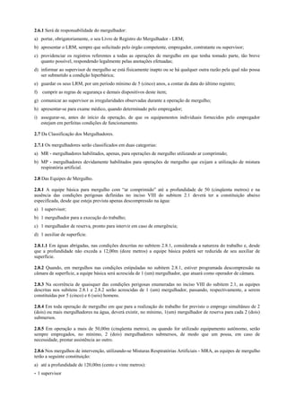 2.6.1 Será de responsabilidade do mergulhador:
a) portar, obrigatoriamente, o seu Livro de Registro do Mergulhador - LRM;
b) apresentar o LRM, sempre que solicitado pelo órgão competente, empregador, contratante ou supervisor;
c) providenciar os registros referentes a todas as operações de mergulho em que tenha tomado parte, tão breve
quanto possível, respondendo legalmente pelas anotações efetuadas;
d) informar ao supervisor de mergulho se está fisicamente inapto ou se há qualquer outra razão pela qual não possa
ser submetido a condição hiperbárica;
e) guardar os seus LRM, por um período mínimo de 5 (cinco) anos, a contar da data do último registro;
f) cumprir as regras de segurança e demais dispositivos deste item;
g) comunicar ao supervisor as irregularidades observadas durante a operação de mergulho;
h) apresentar-se para exame médico, quando determinado pelo empregador;
i) assegurar-se, antes do início da operação, de que os equipamentos individuais fornecidos pelo empregador
estejam em perfeitas condições de funcionamento.
2.7 Da Classificação dos Mergulhadores.
2.7.1 Os mergulhadores serão classificados em duas categorias:
a) MR - mergulhadores habilitados, apenas, para operações de mergulho utilizando ar comprimido;
b) MP - mergulhadores devidamente habilitados para operações de mergulho que exijam a utilização de mistura
respiratória artificial.
2.8 Das Equipes de Mergulho.
2.8.1 A equipe básica para mergulho com “ar comprimido” até a profundidade de 50 (cinqüenta metros) e na
ausência das condições perigosas definidas no inciso VIII do subitem 2.1 deverá ter a constituição abaixo
especificada, desde que esteja prevista apenas descompressão na água:
a) 1 supervisor;
b) 1 mergulhador para a execução do trabalho;
c) 1 mergulhador de reserva, pronto para intervir em caso de emergência;
d) 1 auxiliar de superfície.
2.8.1.1 Em águas abrigadas, nas condições descritas no subitem 2.8.1, considerada a natureza do trabalho e, desde
que a profundidade não exceda a 12,00m (doze metros) a equipe básica poderá ser reduzida de seu auxiliar de
superfície.
2.8.2 Quando, em mergulhos nas condições estipuladas no subitem 2.8.1, estiver programada descompressão na
câmara de superfície, a equipe básica será acrescida de 1 (um) mergulhador, que atuará como operador de câmara.
2.8.3 Na ocorrência de quaisquer das condições perigosas enumeradas no inciso VIII do subitem 2.1, as equipes
descritas nos subitens 2.8.1 e 2.8.2 serão acrescidas de 1 (um) mergulhador, passando, respectivamente, a serem
constituídas por 5 (cinco) e 6 (seis) homens.
2.8.4 Em toda operação de mergulho em que para a realização do trabalho for previsto o emprego simultâneo de 2
(dois) ou mais mergulhadores na água, deverá existir, no mínimo, 1(um) mergulhador de reserva para cada 2 (dois)
submersos.
2.8.5 Em operação a mais de 50,00m (cinqüenta metros), ou quando for utilizado equipamento autônomo, serão
sempre empregados, no mínimo, 2 (dois) mergulhadores submersos, de modo que um possa, em caso de
necessidade, prestar assistência ao outro.
2.8.6 Nos mergulhos de intervenção, utilizando-se Misturas Respiratórias Artificiais - MRA, as equipes de mergulho
terão a seguinte constituição:
a) até a profundidade de 120,00m (cento e vinte metros):
- 1 supervisor
 