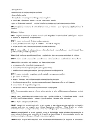 - 2 mergulhadores
- 1 mergulhador encarregado da operação do sino
- 1 mergulhador auxiliar
- 1 mergulhador de reserva para atender a possíveis emergências
b) de 120,00m (cento e vinte metros) a 130,00m (cento e trinta metros):
- todos os elementos acima e mais 1 (um) mergulhador encarregado da operação da câmara hiperbárica.
2.8.7 Nas operações com técnica de saturação deverá haver, no mínimo, 2 (dois) supervisores e 2 (dois) técnicos de
saturação.
2.9 Exames Médicos.
2.9.1 É obrigatória a realização de exames médicos, dentro dos padrões estabelecidos neste subitem, para o exercício
da atividade de mergulho, em nível profissional.
2.9.2 Os exames médicos serão divididos em duas categorias:
a) exame pré-admissional para seleção de candidatos à atividade de mergulho;
b) exame periódico para controle do pessoal em atividade de mergulho.
2.9.3 Os exames médicos só serão considerados válidos, habilitando o mergulhador para o exercício da atividade,
quando realizados por médico qualificado.
2.9.4 Caberá, igualmente, ao médico qualificado, a condução dos testes de pressão e de tolerância de oxigênio.
2.9.5 Os exames deverão ser conduzidos de acordo com os padrões psicofísicos estabelecidos nos Anexos A e B.
2.9.6 O médico concluirá os seus laudos por uma das seguintes formas:
a) apto para mergulho (integridade física e psíquica);
b) incapaz temporariamente para mergulho (patologia transitória);
c) incapaz definitivamente para mergulho (patologia permanente e/ou progressiva).
2.9.7 Os exames médicos dos mergulhadores serão realizados nas seguintes condições:
a) por ocasião da admissão;
b) a cada 6 seis meses, para todo o pessoal em efetiva atividade de mergulho;
c) imediatamente, após acidente ocorrido no desempenho de atividade de mergulho ou moléstia grave;
d) após o término de incapacidade temporária;
e) em situações especiais, por solicitação do mergulhador ao empregador.
2.9.7.1 Os exames médicos a que se refere o subitem anterior, só terão validade quando realizados em território
nacional.
2.9.8 Os exames complementares previstos nos Anexos A e B terão validade de 12 (doze) meses, ficando a critério
do médico qualificado a solicitação, a qualquer tempo, de qualquer exame que julgar necessário.
2.10 Das Regras de Segurança do Mergulho.
2.10.1 É obrigatório o uso de comunicações verbais em todas as operações de mergulho realizadas em condições
perigosas sendo que, em mergulhos com Misturas Respiratórias Artificiais - MRA, deverão ser incluídos
instrumentos capazes de corrigir as distorções sonoras provocadas pelos gases na transmissão da voz.
2.10.2 Em mergulho a mais de 50,00m (cinqüenta metros) de profundidade, quando utilizando sino de mergulho ou
câmara submersível de pressão atmosférica, é obrigatória a disponibilidade de intercomunicador, sem fio, que
permita comunicações verbais, para utilização em caso de emergência.
2.10.3 Em todas as operações de mergulho, serão utilizados balizamento e sinalização adequados de acordo com o
 