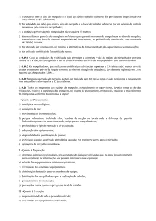 c) o percurso entre o sino de mergulho e o local de efetivo trabalho submerso for previamente inspecionado por
uma câmara de TV submarina;
d) for estendido um cabo-guia entre o sino de mergulho e o local de trabalho submerso por um veículo de controle
remoto ou pelo primeiro mergulhador;
e) a distância percorrida pelo mergulhador não exceder a 60 metros;
f) forem utilizadas garrafas de emergência suficientes para garantir o retorno do mergulhador ao sino de mergulho,
tomando-se como base de consumo respiratório 60 litros/minuto, na profundidade considerada, com autonomia
de 3 (três) minutos;
g) for utilizado um sistema com, no mínimo, 2 alternativas de fornecimento de gás, aquecimento e comunicações;
h) for utilizado umbilical de flutuabilidade neutra.
2.10.19.1 Caso as condições de visibilidade não permitam a completa visão do trajeto do mergulhador por uma
câmara de TV fixa, será obrigatório o uso de câmara instalada em veículo autopropulsável com controle remoto.
2.10.19.2 Os mergulhadores, para utilizarem umbilical para distâncias superiores a 33 (trinta e três) metros deverão
receber treinamento prévio de resgate e retorno ao sino em situação de emergência, devidamente registrado no Livro
Registro do Mergulhador (LRM).
2.10.20 Nenhuma operação de mergulho poderá ser realizada sem ter havido uma revisão no sistema e equipamento
com antecedência não-superior a 12 (doze) horas.
2.10.21 Todos os integrantes das equipes de mergulho, especialmente os supervisores, deverão tomar as devidas
precauções, relativas à segurança das operações, no tocante ao planejamento, preparação, execução e procedimentos
de emergência, conforme discriminado a seguir:
I - Quanto ao Planejamento:
a) condições meteorológicas;
b) condições de mar;
c) movimentação de embarcações;
d) perigos submarinos, incluindo ralos, bombas de sucção ou locais onde a diferença de pressão
hidrostática possa criar uma situação de perigo para os mergulhadores;
e) profundidade e tipo de operação a ser executada;
f) adequação dos equipamentos;
g) disponibilidade e qualificação do pessoal;
h) exposição a quedas da pressão atmosférica causadas por transporte aéreo, após o mergulho;
i) operações de mergulho simultâneas.
II - Quanto à Preparação:
a) obtenção, junto aos responsáveis, pela condução de quaisquer atividades que, na área, possam interferir
com a operação, de informações que possam interessar à sua segurança;
b) seleção dos equipamentos e misturas respiratórias;
c) verificação dos sistemas e equipamentos;
d) distribuição das tarefas entre os membros da equipe;
e) habilitação dos mergulhadores para a realização do trabalho;
f) procedimentos de sinalização;
g) precauções contra possíveis perigos no local de trabalho.
III - Quanto à Execução:
a) responsabilidade de todo o pessoal envolvido;
b) uso correto dos equipamentos individuais;
 