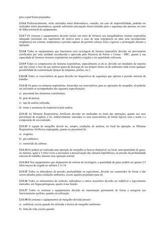 para a qual foram projetados.
2.11.6 Preferencialmente, serão utilizados testes hidrostáticos, contudo, em caso de impossibilidade, poderão ser
realizados testes pneumáticos, quando suficientes precauções forem tomadas para a segurança das pessoas, no caso
de falha estrutural do equipamento.
2.11.7 Os sistemas e equipamentos deverão incluir um meio de fornecer aos mergulhadores mistura respiratória
adequada (incluindo um suprimento de reserva para o caso de uma emergência ou para uma recompressão
terapêutica) em volume, temperatura e pressão capazes de permitir esforço físico vigoroso e prolongado durante a
operação.
2.11.8 Todos os equipamentos que funcionem com reciclagem de mistura respiratória deverão ser previamente
certificados por uma entidade reconhecida e aprovada pela Diretoria de Portos e Costas - DPC, quanto à sua
capacidade de fornecer misturas respiratórias nos padrões exigidos e em quantidade suficiente.
2.11.9 Todos os compressores de misturas respiratórias, especialmente os de ar, deverão ser instalados de maneira
que não exista o risco de que aspirem gases da descarga do seu próprio motor ou de ambientes onde exista qualquer
possibilidade de contaminação (praças de máquinas, porões, etc.).
2.11.10 Todos os reservatórios de gases deverão ter dispositivos de segurança que operem à pressão máxima de
trabalho.
2.11.11 Os gases ou misturas respiratórias, fornecidos em reservatórios, para as operações de mergulho, só poderão
ser utilizados se acompanhados das seguintes especificações:
a) percentual dos elementos constituintes;
b) grau de pureza;
c) tipo de análise realizada;
d) nome e assinatura do responsável pela análise
2.11.12 As Misturas Respiratórias Artificiais deverão ser analisadas no local das operações, quanto aos seus
percentuais de oxigênio, e ter, indelevelmente, marcados os seus reservatórios, de forma legível, com o nome e a
composição de seu conteúdo.
2.11.13 A equipe de mergulho deverá ter, sempre, condições de analisar, no local da operação, as Misturas
Respiratórias Artificiais empregadas, quanto ao percentual de:
a) oxigênio;
b) gás carbônico;
c) monóxido de carbono.
2.11.14 Só poderá ser realizada uma operação de mergulho se houver disponível, no local, uma quantidade de gases,
no mínimo, igual a 3 (três) vezes a necessária à pressurização das câmaras hiperbáricas, na pressão da profundidade
máxima de trabalho, durante uma operação normal.
2.11.14.1 Nos equipamentos que dispuserem de sistema de reciclagem, a quantidade de gases poderá ser apenas 2/3
(dois terços) da exigida no subitem 2.11.14.
2.11.15 Todos os indicadores de pressão, profundidade ou equivalente, deverão ser construídos de forma a não
serem afetados pelas condições ambientes, exceto aqueles projetados para tal.
2.11.16 Todos os instrumentos de controle, indicadores e outros acessórios deverão ser indelével e legivelmente
marcados, em língua portuguesa, quanto à sua função.
2.11.17 Todos os sistemas e equipamentos deverão ter manutenção permanente de forma a assegurar seu
funcionamento perfeito, quando em utilização.
2.11.18 Os sistemas e equipamentos de mergulho deverão possuir:
a) umbilical, exceto quando for utilizada a técnica de mergulho autônomo;
b) linha de vida, exceto quando:
 