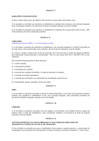 ANEXO N.º 7
RADIAÇÕES NÃO-IONIZANTES
1. Para os efeitos desta norma, são radiações não-ionizantes as microondas, ultravioletas e laser.
2. As operações ou atividades que exponham os trabalhadores às radiações não-ionizantes, sem a proteção adequada,
serão consideradas insalubres, em decorrência de laudo de inspeção realizada no local de trabalho.
3. As atividades ou operações que exponham os trabalhadores às radiações da luz negra (ultravioleta na faixa - 400-
320 nanômetros) não serão consideradas insalubres.
ANEXO N.º 8
VIBRAÇÕES
(Alterado pela Portaria SSMT n.º 12, de 06 de junho de 1983)
1. As atividades e operações que exponham os trabalhadores, sem a proteção adequada, às vibrações localizadas ou
de corpo inteiro, serão caracterizadas como insalubres, através de perícia realizada no local de trabalho.
2. A perícia, visando à comprovação ou não da exposição, deve tomar por base os limites de tolerância definidos
pela Organização Internacional para a Normalização - ISO, em suas normas ISO 2631 e ISO/DIS 5349 ou suas
substitutas.
2.1. Constarão obrigatoriamente do laudo da perícia:
a) o critério adotado;
b) o instrumental utilizado;
c) a metodologia de avaliação;
d) a descrição das condições de trabalho e o tempo de exposição às vibrações;
e) o resultado da avaliação quantitativa;
f) as medidas para eliminação e/ou neutralização da insalubridade, quando houver.
3. A insalubridade, quando constatada, será de grau médio.
ANEXO N.º 9
FRIO
1. As atividades ou operações executadas no interior de câmaras frigoríficas, ou em locais que apresentem condições
similares, que exponham os trabalhadores ao frio, sem a proteção adequada, serão consideradas insalubres em
decorrência de laudo de inspeção realizada no local de trabalho.
ANEXO N.º 10
UMIDADE
1. As atividades ou operações executadas em locais alagados ou encharcados, com umidade excessiva, capazes de
produzir danos à saúde dos trabalhadores, serão consideradas insalubres em decorrência de laudo de inspeção
realizada no local de trabalho.
ANEXO N.º 11
AGENTES QUÍMICOS CUJA INSALUBRIDADE É CARACTERIZADA POR LIMITE DE
TOLERÂNCIA E INSPEÇÃO NO LOCAL DE TRABALHO
1. Nas atividades ou operações nas quais os trabalhadores ficam expostos a agentes químicos, a caracterização de
insalubridade ocorrerá quando forem ultrapassados os limites de tolerância constantes do Quadro n.o
1 deste Anexo.
 