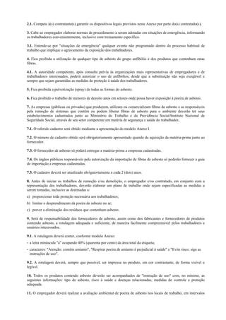 2.1. Compete à(s) contratante(s) garantir os dispositivos legais previstos neste Anexo por parte do(s) contratado(s).
3. Cabe ao empregador elaborar normas de procedimento a serem adotadas em situações de emergência, informando
os trabalhadores convenientemente, inclusive com treinamento específico.
3.1. Entende-se por "situações de emergência" qualquer evento não programado dentro do processo habitual de
trabalho que implique o agravamento da exposição dos trabalhadores.
4. Fica proibida a utilização de qualquer tipo de asbesto do grupo anfibólio e dos produtos que contenham estas
fibras.
4.1. A autoridade competente, após consulta prévia às organizações mais representativas de empregadores e de
trabalhadores interessados, poderá autorizar o uso de anfibólios, desde que a substituição não seja exeqüível e
sempre que sejam garantidas as medidas de proteção à saúde dos trabalhadores.
5. Fica proibida a pulverização (spray) de todas as formas do asbesto.
6. Fica proibido o trabalho de menores de dezoito anos em setores onde possa haver exposição à poeira de asbesto.
7. As empresas (públicas ou privadas) que produzem, utilizam ou comercializam fibras de asbesto e as responsáveis
pela remoção de sistemas que contêm ou podem liberar fibras de asbesto para o ambiente deverão ter seus
estabelecimentos cadastrados junto ao Ministério do Trabalho e da Previdência Social/Instituto Nacional de
Seguridade Social, através de seu setor competente em matéria de segurança e saúde do trabalhador.
7.1. O referido cadastro será obtido mediante a apresentação do modelo Anexo I.
7.2. O número de cadastro obtido será obrigatoriamente apresentado quando da aquisição da matéria-prima junto ao
fornecedor.
7.3. O fornecedor de asbesto só poderá entregar a matéria-prima a empresas cadastradas.
7.4. Os órgãos públicos responsáveis pela autorização da importação de fibras de asbesto só poderão fornecer a guia
de importação a empresas cadastradas.
7.5. O cadastro deverá ser atualizado obrigatoriamente a cada 2 (dois) anos.
8. Antes de iniciar os trabalhos de remoção e/ou demolição, o empregador e/ou contratado, em conjunto com a
representação dos trabalhadores, deverão elaborar um plano de trabalho onde sejam especificadas as medidas a
serem tomadas, inclusive as destinadas a:
a) proporcionar toda proteção necessária aos trabalhadores;
b) limitar o desprendimento da poeira de asbesto no ar;
c) prever a eliminação dos resíduos que contenham asbesto.
9. Será de responsabilidade dos fornecedores de asbesto, assim como dos fabricantes e fornecedores de produtos
contendo asbesto, a rotulagem adequada e suficiente, de maneira facilmente compreensível pelos trabalhadores e
usuários interessados.
9.1. A rotulagem deverá conter, conforme modelo Anexo:
- a letra minúscula "a" ocupando 40% (quarenta por cento) da área total da etiqueta;
- caracteres: "Atenção: contém amianto", "Respirar poeira de amianto é prejudicial à saúde" e "Evite risco: siga as
instruções de uso".
9.2. A rotulagem deverá, sempre que possível, ser impressa no produto, em cor contrastante, de forma visível e
legível.
10. Todos os produtos contendo asbesto deverão ser acompanhados de "instrução de uso" com, no mínimo, as
seguintes informações: tipo de asbesto, risco à saúde e doenças relacionadas, medidas de controle e proteção
adequada.
11. O empregador deverá realizar a avaliação ambiental de poeira de asbesto nos locais de trabalho, em intervalos
 