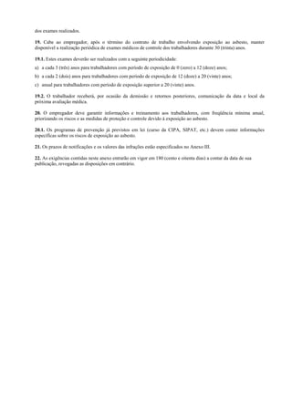 dos exames realizados.
19. Cabe ao empregador, após o término do contrato de trabalho envolvendo exposição ao asbesto, manter
disponível a realização periódica de exames médicos de controle dos trabalhadores durante 30 (trinta) anos.
19.1. Estes exames deverão ser realizados com a seguinte periodicidade:
a) a cada 3 (três) anos para trabalhadores com período de exposição de 0 (zero) a 12 (doze) anos;
b) a cada 2 (dois) anos para trabalhadores com período de exposição de 12 (doze) a 20 (vinte) anos;
c) anual para trabalhadores com período de exposição superior a 20 (vinte) anos.
19.2. O trabalhador receberá, por ocasião da demissão e retornos posteriores, comunicação da data e local da
próxima avaliação médica.
20. O empregador deve garantir informações e treinamento aos trabalhadores, com freqüência mínima anual,
priorizando os riscos e as medidas de proteção e controle devido à exposição ao asbesto.
20.1. Os programas de prevenção já previstos em lei (curso da CIPA, SIPAT, etc.) devem conter informações
específicas sobre os riscos de exposição ao asbesto.
21. Os prazos de notificações e os valores das infrações estão especificados no Anexo III.
22. As exigências contidas neste anexo entrarão em vigor em 180 (cento e oitenta dias) a contar da data de sua
publicação, revogadas as disposições em contrário.
 