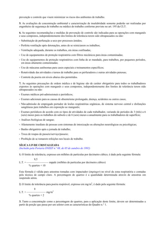 prevenção e controle que visem minimizar os riscos dos ambientes de trabalho.
5. As avaliações de concentração ambiental e caracterização da insalubridade somente poderão ser realizadas por
engenheiro de segurança do trabalho ou médico do trabalho conforme previsto no art. 195 da CLT.
6. As seguintes recomendações e medidas de prevenção de controle são indicadas para as operações com manganês
e seus compostos, independentemente dos limites de tolerância terem sido ultrapassados ou não:
- Substituição de perfuração a seco por processos úmidos;
- Perfeita ventilação após detonações, antes de se reiniciarem os trabalhos;
- Ventilação adequada, durante os trabalhos, em áreas confinadas;
- Uso de equipamentos de proteção respiratória com filtros mecânicos para áreas contaminadas;
- Uso de equipamentos de proteção respiratórios com linha de ar mandado, para trabalhos, por pequenos períodos,
em áreas altamente contaminadas;
- Uso de máscaras autônomas para casos especiais e treinamentos específicos;
- Rotatividade das atividades e turnos de trabalho para os perfuradores e outras atividades penosas;
- Controle da poeira em níveis abaixo dos permitidos.
7. As seguintes precauções de ordem médica e de higiene são de caráter obrigatório para todos os trabalhadores
expostos às operações com manganês e seus compostos, independentemente dos limites de tolerância terem sido
ultrapassados ou não:
- Exames médicos pré-admissionais e periódicos;
- Exames adicionais para as causas de absenteísmo prolongado, doença, acidentes ou outros casos;
- Não-admissão de empregado portador de lesões respiratórias orgânicas, de sistema nervoso central e disfunções
sangüíneas para trabalhos em exposição ao manganês;
- Exames periódicos de acordo com os tipos de atividades de cada trabalhador, variando de períodos de 3 (três) a 6
(seis) meses para os trabalhos do subsolo e de 6 (seis) meses a anualmente para os trabalhadores de superfície;
- Análises biológicas de sangue;
- Afastamento imediato de pessoas com sintomas de intoxicação ou alterações neurológicas ou psicológicas;
- Banho obrigatório após a jornada de trabalho;
- Troca de roupas de passeio/serviço/passeio;
- Proibição de se tomarem refeições nos locais de trabalho.
SÍLICA LIVRE CRISTALIZADA
(Incluído pela Portaria DNSST n.º 08, de 05 de outubro de 1992)
1. O limite de tolerância, expresso em milhões de partículas por decímetro cúbico, é dado pela seguinte fórmula:
8,5
L.T. = ———————— mppdc (milhões de partículas por decímetro cúbico)
% quartzo + 10
Esta fórmula é válida para amostras tomadas com impactador (impinger) no nível da zona respiratória e contadas
pela técnica de campo claro. A percentagem de quartzo é a quantidade determinada através de amostras em
suspensão aérea.
2. O limite de tolerância para poeira respirável, expresso em mg/m3
, é dado pela seguinte fórmula:
8
L.T. = ——————— mg/m3
% quartzo + 2
3. Tanto a concentração como a percentagem do quartzo, para a aplicação deste limite, devem ser determinadas a
partir da porção que passa por um seletor com as características do Quadro n.° 1.
 