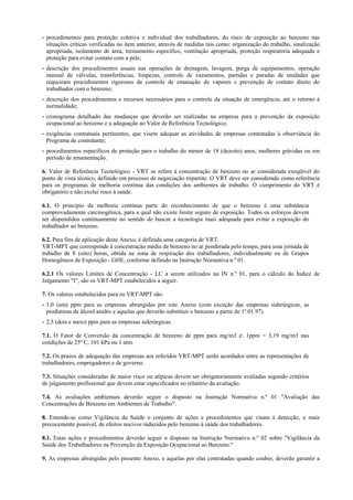 - procedimentos para proteção coletiva e individual dos trabalhadores, do risco de exposição ao benzeno nas
situações críticas verificadas no item anterior, através de medidas tais como: organização do trabalho, sinalização
apropriada, isolamento de área, treinamento específico, ventilação apropriada, proteção respiratória adequada e
proteção para evitar contato com a pele;
- descrição dos procedimentos usuais nas operações de drenagem, lavagem, purga de equipamentos, operação
manual de válvulas, transferências, limpezas, controle de vazamentos, partidas e paradas de unidades que
requeiram procedimentos rigorosos de controle de emanação de vapores e prevenção de contato direto do
trabalhador com o benzeno;
- descrição dos procedimentos e recursos necessários para o controle da situação de emergência, até o retorno à
normalidade;
- cronograma detalhado das mudanças que deverão ser realizadas na empresa para a prevenção da exposição
ocupacional ao benzeno e a adequação ao Valor de Referência Tecnológico;
- exigências contratuais pertinentes, que visem adequar as atividades de empresas contratadas à observância do
Programa de contratante;
- procedimentos específicos de proteção para o trabalho do menor de 18 (dezoito) anos, mulheres grávidas ou em
período de amamentação.
6. Valor de Referência Tecnológico - VRT se refere à concentração de benzeno no ar considerada exeqüível do
ponto de vista técnico, definido em processo de negociação tripartite. O VRT deve ser considerado como referência
para os programas de melhoria contínua das condições dos ambientes de trabalho. O cumprimento do VRT é
obrigatório e não exclui risco à saúde.
6.1. O princípio da melhoria contínua parte do reconhecimento de que o benzeno é uma substância
comprovadamente carcinogênica, para a qual não existe limite seguro de exposição. Todos os esforços devem
ser dispendidos continuamente no sentido de buscar a tecnologia mais adequada para evitar a exposição do
trabalhador ao benzeno.
6.2. Para fins de aplicação deste Anexo, é definida uma categoria de VRT.
VRT-MPT que corresponde à concentração média de benzeno no ar ponderada pelo tempo, para uma jornada de
trabalho de 8 (oito) horas, obtida na zona de respiração dos trabalhadores, individualmente ou de Grupos
Homogêneos de Exposição - GHE, conforme definido na Instrução Normativa n.º 01.
6.2.1 Os valores Limites de Concentração - LC a serem utilizados na IN n.º 01, para o cálculo do Índice de
Julgamento "I", são os VRT-MPT estabelecidos a seguir.
7. Os valores estabelecidos para os VRT-MPT são:
- 1,0 (um) ppm para as empresas abrangidas por este Anexo (com exceção das empresas siderúrgicas, as
produtoras de álcool anidro e aquelas que deverão substituir o benzeno a partir de 1º.01.97).
- 2,5 (dois e meio) ppm para as empresas siderúrgicas.
7.1. O Fator de Conversão da concentração de benzeno de ppm para mg/m3 é: 1ppm = 3,19 mg/m3 nas
condições de 25º C, 101 kPa ou 1 atm.
7.2. Os prazos de adequação das empresas aos referidos VRT-MPT serão acordados entre as representações de
trabalhadores, empregadores e de governo.
7.3. Situações consideradas de maior risco ou atípicas devem ser obrigatoriamente avaliadas segundo critérios
de julgamento profissional que devem estar especificados no relatório da avaliação.
7.4. As avaliações ambientais deverão seguir o disposto na Instrução Normativa n.º 01 "Avaliação das
Concentrações de Benzeno em Ambientes de Trabalho".
8. Entende-se como Vigilância da Saúde o conjunto de ações e procedimentos que visam à detecção, o mais
precocemente possível, de efeitos nocivos induzidos pelo benzeno à saúde dos trabalhadores.
8.1. Estas ações e procedimentos deverão seguir o disposto na Instrução Normativa n.º 02 sobre "Vigilância da
Saúde dos Trabalhadores na Prevenção da Exposição Ocupacional ao Benzeno."
9. As empresas abrangidas pelo presente Anexo, e aquelas por elas contratadas quando couber, deverão garantir a
 