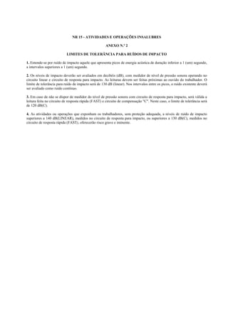 NR 15 - ATIVIDADES E OPERAÇÕES INSALUBRES
ANEXO N.º 2
LIMITES DE TOLERÂNCIA PARA RUÍDOS DE IMPACTO
1. Entende-se por ruído de impacto aquele que apresenta picos de energia acústica de duração inferior a 1 (um) segundo,
a intervalos superiores a 1 (um) segundo.
2. Os níveis de impacto deverão ser avaliados em decibéis (dB), com medidor de nível de pressão sonora operando no
circuito linear e circuito de resposta para impacto. As leituras devem ser feitas próximas ao ouvido do trabalhador. O
limite de tolerância para ruído de impacto será de 130 dB (linear). Nos intervalos entre os picos, o ruído existente deverá
ser avaliado como ruído contínuo.
3. Em caso de não se dispor de medidor do nível de pressão sonora com circuito de resposta para impacto, será válida a
leitura feita no circuito de resposta rápida (FAST) e circuito de compensação "C". Neste caso, o limite de tolerância será
de 120 dB(C).
4. As atividades ou operações que exponham os trabalhadores, sem proteção adequada, a níveis de ruído de impacto
superiores a 140 dB(LINEAR), medidos no circuito de resposta para impacto, ou superiores a 130 dB(C), medidos no
circuito de resposta rápida (FAST), oferecerão risco grave e iminente.
 