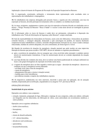 implantação e desenvolvimento do Programa de Prevenção da Exposição Ocupacional ao Benzeno.
9.1. A organização, constituição, atribuições e treinamento desta representação serão acordadas entre as
representações dos trabalhadores e empregadores.
10. Os trabalhadores das empresas abrangidas pelo presente Anexo, e aquelas por elas contratadas, com risco de
exposição ao benzeno, deverão participar de treinamento sobre os cuidados e as medidas de prevenção.
11. As áreas, recipientes, equipamentos e pontos com risco de exposição ao benzeno deverão ser sinalizadas com os
dizeres - "Perigo: Presença de Benzeno - Risco à Saúde" e o acesso a estas áreas deverá ser restringido às pessoas
autorizadas.
12. A informação sobre os riscos do benzeno à saúde deve ser permanente, colocando-se à disposição dos
trabalhadores uma "Ficha de Informações de Segurança sobre Benzeno", sempre atualizada.
13. Será de responsabilidade dos fornecedores de benzeno, assim como dos fabricantes e fornecedores de produtos
contendo benzeno, a rotulagem adequada, destacando a ação cancerígena do produto, de maneira facilmente
compreensível pelos trabalhadores e usuários, incluindo obrigatoriamente instrução de uso, riscos à saúde e doenças
relacionadas, medidas de controle adequadas, em cores contrastantes, de forma legível e visível.
14. Quando da ocorrência de situações de emergência, situação anormal que pode resultar em uma imprevista
liberação de benzeno que possa exceder o VRT-MPT, devem ser adotados os seguintes procedimentos:
a) após a ocorrência de emergência, deve-se assegurar que a área envolvida tenha retornado à condição anterior
através de monitorizações sistemáticas. O tipo de monitorização deverá ser avaliado dependendo da situação
envolvida;
b) caso haja dúvidas das condições das áreas, deve-se realizar uma bateria padronizada de avaliação ambiental nos
locais e dos grupos homogêneos de exposição envolvidos nestas áreas;
c) o registro da emergência deve ser feito segundo o roteiro que se segue: - descrição da emergência - descrever as
condições em que a emergência ocorreu indicando:
- atividade; local, data e hora da emergência;
- causas da emergência;
- planejamento feito para o retorno à situação normal;
- medidas para evitar reincidências;
- providências tomadas a respeito dos trabalhadores expostos.
15. Os dispositivos estabelecidos nos itens anteriores, decorrido o prazo para sua aplicação, são de autuação
imediata, dispensando prévia notificação, enquadrando-se na categoria "I-4", prevista na NR-28.
OPERAÇÕES DIVERSAS
Insalubridade de grau máximo
Operações com cádmio e seus compostos:
- extração, tratamento, preparação de ligas, fabricação e emprego de seus compostos, solda com cádmio, utilização
em fotografia com luz ultravioleta, em fabricação de vidros, como antioxidante em revestimentos metálicos, e
outros produtos.
Operações com as seguintes substâncias:
- éterbis (cloro-metílico);
- benzopireno;
- berílio;
- cloreto de dimetil-carbamila;
- 3,3' - dicloro-benzidina;
- dióxido de venil ciclohexano;
- epicloridrina;
- hexametilfosforamida;
 