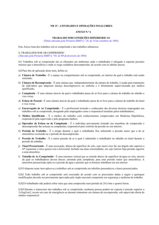 NR 15 - ATIVIDADES E OPERAÇÕES INSALUBRES
ANEXO N.º 6
TRABALHO SOB CONDIÇÕES HIPERBÁRICAS
(Título alterado pela Portaria SSMT n.º 24, de 14 de setembro de 1983)
Este Anexo trata dos trabalhos sob ar comprimido e dos trabalhos submersos.
1. TRABALHOS SOB AR COMPRIMIDO
(Alterado pela Portaria SSMT n.º 05, de 09 de fevereiro de 1983)
1.1 Trabalhos sob ar comprimido são os efetuados em ambientes onde o trabalhador é obrigado a suportar pressões
maiores que a atmosférica e onde se exige cuidadosa descompressão, de acordo com as tabelas anexas.
1.2 Para fins de aplicação deste item, define-se:
a) Câmara de Trabalho - É o espaço ou compartimento sob ar comprimido, no interior da qual o trabalho está sendo
realizado;
b) Câmara de Recompressão - É uma câmara que, independentemente da câmara de trabalho, é usada para tratamento
de indivíduos que adquirem doença descompressiva ou embolia e é diretamente supervisionada por médico
qualificado;
c) Campânula - É uma câmara através da qual o trabalhador passa do ar livre para a câmara de trabalho do tubulão e
vice-versa;
d) Eclusa de Pessoal - É uma câmara através da qual o trabalhador passa do ar livre para a câmara de trabalho do túnel
e vice-versa;
e) Encarregado de Ar Comprimido - É o profissional treinado e conhecedor das diversas técnicas empregadas nos
trabalhos sob ar comprimido, designado pelo empregador como o responsável imediato pelos trabalhadores;
f) Médico Qualificado - É o médico do trabalho com conhecimentos comprovados em Medicina Hiperbárica,
responsável pela supervisão e pelo programa médico;
g) Operador de Eclusa ou de Campânula - É o indivíduo previamente treinado nas manobras de compressão e
descompressão das eclusas ou campânulas, responsável pelo controle da pressão no seu interior;
h) Período de Trabalho - É o tempo durante o qual o trabalhador fica submetido a pressão maior que a do ar
atmosférico excluindo-se o período de descompressão;
i) Pressão de Trabalho - É a maior pressão de ar à qual é submetido o trabalhador no tubulão ou túnel durante o
período de trabalho;
j) Túnel Pressurizado - É uma escavação, abaixo da superfície do solo, cujo maior eixo faz um ângulo não superior a
45º (quarenta e cinco graus) com a horizontal, fechado nas duas extremidades, em cujo interior haja pressão superior
a uma atmosfera;
l) Tubulão de Ar Comprimido - É uma estrutura vertical que se estende abaixo da superfície da água ou solo, através
da qual os trabalhadores devem descer, entrando pela campânula, para uma pressão maior que atmosférica. A
atmosfera pressurizada opõe-se à pressão da água e permite que os homens trabalhem em seu interior.
1.3 O disposto neste item aplica-se a trabalhos sob ar comprimido em tubulões pneumáticos e túneis pressurizados.
1.3.1 Todo trabalho sob ar comprimido será executado de acordo com as prescrições dadas a seguir e quaisquer
modificações deverão ser previamente aprovadas pelo órgão nacional competente em segurança e medicina do trabalho.
1.3.2 O trabalhador não poderá sofrer mais que uma compressão num período de 24 (vinte e quatro) horas.
1.3.3 Durante o transcorrer dos trabalhos sob ar comprimido, nenhuma pessoa poderá ser exposta à pressão superior a
3,4 kgf/cm2, exceto em caso de emergência ou durante tratamento em câmara de recompressão, sob supervisão direta do
médico responsável.
 