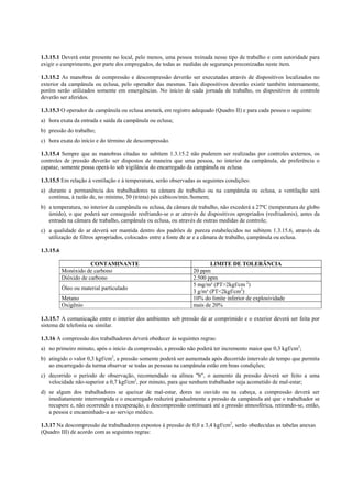 1.3.15.1 Deverá estar presente no local, pelo menos, uma pessoa treinada nesse tipo de trabalho e com autoridade para
exigir o cumprimento, por parte dos empregados, de todas as medidas de segurança preconizadas neste item.
1.3.15.2 As manobras de compressão e descompressão deverão ser executadas através de dispositivos localizados no
exterior da campânula ou eclusa, pelo operador das mesmas. Tais dispositivos deverão existir também internamente,
porém serão utilizados somente em emergências. No início de cada jornada de trabalho, os dispositivos de controle
deverão ser aferidos.
1.3.15.3 O operador da campânula ou eclusa anotará, em registro adequado (Quadro II) e para cada pessoa o seguinte:
a) hora exata da entrada e saída da campânula ou eclusa;
b) pressão do trabalho;
c) hora exata do início e do término de descompressão.
1.3.15.4 Sempre que as manobras citadas no subitem 1.3.15.2 não puderem ser realizadas por controles externos, os
controles de pressão deverão ser dispostos de maneira que uma pessoa, no interior da campânula, de preferência o
capataz, somente possa operá-lo sob vigilância do encarregado da campânula ou eclusa.
1.3.15.5 Em relação à ventilação e à temperatura, serão observadas as seguintes condições:
a) durante a permanência dos trabalhadores na câmara de trabalho ou na campânula ou eclusa, a ventilação será
contínua, à razão de, no mínimo, 30 (trinta) pés cúbicos/min./homem;
b) a temperatura, no interior da campânula ou eclusa, da câmara de trabalho, não excederá a 27ºC (temperatura de globo
úmido), o que poderá ser conseguido resfriando-se o ar através de dispositivos apropriados (resfriadores), antes da
entrada na câmara de trabalho, campânula ou eclusa, ou através de outras medidas de controle;
c) a qualidade do ar deverá ser mantida dentro dos padrões de pureza estabelecidos no subitem 1.3.15.6, através da
utilização de filtros apropriados, colocados entre a fonte de ar e a câmara de trabalho, campânula ou eclusa.
1.3.15.6
CONTAMINANTE LIMITE DE TOLERÂNCIA
Monóxido de carbono 20 ppm
Dióxido de carbono 2.500 ppm
Óleo ou material particulado
5 mg/m³ (PT>2kgf/cm 2
)
3 g/m³ (PT<2kgf/cm2
)
Metano 10% do limite inferior de explosividade
Oxigênio mais de 20%
1.3.15.7 A comunicação entre o interior dos ambientes sob pressão de ar comprimido e o exterior deverá ser feita por
sistema de telefonia ou similar.
1.3.16 A compressão dos trabalhadores deverá obedecer às seguintes regras:
a) no primeiro minuto, após o início da compressão, a pressão não poderá ter incremento maior que 0,3 kgf/cm2
;
b) atingido o valor 0,3 kgf/cm2
, a pressão somente poderá ser aumentada após decorrido intervalo de tempo que permita
ao encarregado da turma observar se todas as pessoas na campânula estão em boas condições;
c) decorrido o período de observação, recomendado na alínea "b", o aumento da pressão deverá ser feito a uma
velocidade não-superior a 0,7 kgf/cm2
, por minuto, para que nenhum trabalhador seja acometido de mal-estar;
d) se algum dos trabalhadores se queixar de mal-estar, dores no ouvido ou na cabeça, a compressão deverá ser
imediatamente interrompida e o encarregado reduzirá gradualmente a pressão da campânula até que o trabalhador se
recupere e, não ocorrendo a recuperação, a descompressão continuará até a pressão atmosférica, retirando-se, então,
a pessoa e encaminhado-a ao serviço médico.
1.3.17 Na descompressão de trabalhadores expostos à pressão de 0,0 a 3,4 kgf/cm2
, serão obedecidas as tabelas anexas
(Quadro III) de acordo com as seguintes regras:
 