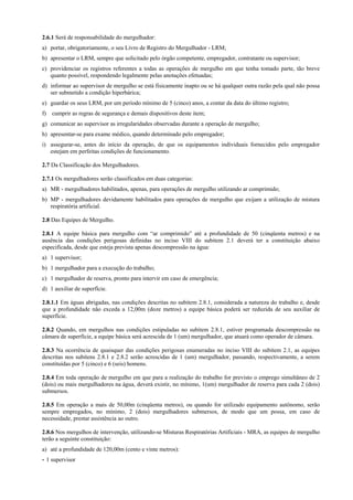 2.6.1 Será de responsabilidade do mergulhador:
a) portar, obrigatoriamente, o seu Livro de Registro do Mergulhador - LRM;
b) apresentar o LRM, sempre que solicitado pelo órgão competente, empregador, contratante ou supervisor;
c) providenciar os registros referentes a todas as operações de mergulho em que tenha tomado parte, tão breve
quanto possível, respondendo legalmente pelas anotações efetuadas;
d) informar ao supervisor de mergulho se está fisicamente inapto ou se há qualquer outra razão pela qual não possa
ser submetido a condição hiperbárica;
e) guardar os seus LRM, por um período mínimo de 5 (cinco) anos, a contar da data do último registro;
f) cumprir as regras de segurança e demais dispositivos deste item;
g) comunicar ao supervisor as irregularidades observadas durante a operação de mergulho;
h) apresentar-se para exame médico, quando determinado pelo empregador;
i) assegurar-se, antes do início da operação, de que os equipamentos individuais fornecidos pelo empregador
estejam em perfeitas condições de funcionamento.
2.7 Da Classificação dos Mergulhadores.
2.7.1 Os mergulhadores serão classificados em duas categorias:
a) MR - mergulhadores habilitados, apenas, para operações de mergulho utilizando ar comprimido;
b) MP - mergulhadores devidamente habilitados para operações de mergulho que exijam a utilização de mistura
respiratória artificial.
2.8 Das Equipes de Mergulho.
2.8.1 A equipe básica para mergulho com “ar comprimido” até a profundidade de 50 (cinqüenta metros) e na
ausência das condições perigosas definidas no inciso VIII do subitem 2.1 deverá ter a constituição abaixo
especificada, desde que esteja prevista apenas descompressão na água:
a) 1 supervisor;
b) 1 mergulhador para a execução do trabalho;
c) 1 mergulhador de reserva, pronto para intervir em caso de emergência;
d) 1 auxiliar de superfície.
2.8.1.1 Em águas abrigadas, nas condições descritas no subitem 2.8.1, considerada a natureza do trabalho e, desde
que a profundidade não exceda a 12,00m (doze metros) a equipe básica poderá ser reduzida de seu auxiliar de
superfície.
2.8.2 Quando, em mergulhos nas condições estipuladas no subitem 2.8.1, estiver programada descompressão na
câmara de superfície, a equipe básica será acrescida de 1 (um) mergulhador, que atuará como operador de câmara.
2.8.3 Na ocorrência de quaisquer das condições perigosas enumeradas no inciso VIII do subitem 2.1, as equipes
descritas nos subitens 2.8.1 e 2.8.2 serão acrescidas de 1 (um) mergulhador, passando, respectivamente, a serem
constituídas por 5 (cinco) e 6 (seis) homens.
2.8.4 Em toda operação de mergulho em que para a realização do trabalho for previsto o emprego simultâneo de 2
(dois) ou mais mergulhadores na água, deverá existir, no mínimo, 1(um) mergulhador de reserva para cada 2 (dois)
submersos.
2.8.5 Em operação a mais de 50,00m (cinqüenta metros), ou quando for utilizado equipamento autônomo, serão
sempre empregados, no mínimo, 2 (dois) mergulhadores submersos, de modo que um possa, em caso de
necessidade, prestar assistência ao outro.
2.8.6 Nos mergulhos de intervenção, utilizando-se Misturas Respiratórias Artificiais - MRA, as equipes de mergulho
terão a seguinte constituição:
a) até a profundidade de 120,00m (cento e vinte metros):
- 1 supervisor
 
