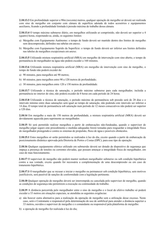 2.10.13.3 Em profundidade superior a 90m (noventa) metros, qualquer operação de mergulho só deverá ser realizada
com sino de mergulho em conjunto com câmara de superfície adotada de todos acessórios e equipamentos
auxiliares, ficando a profundidade limitada à pressão máxima de trabalho dessa câmara.
2.10.13.4 O tempo máximo submerso diário, em mergulhos utilizando ar comprimido, não deverá ser superior a 4
(quatro) horas, respeitando-se, ainda, os seguintes limites:
a) Mergulho com Equipamento Autônomo: o tempo de fundo deverá ser mantido dentro dos limites de mergulho
sem descompressão, definidos nas tabelas em anexo;
b) Mergulho com Equipamento Suprido da Superfície: o tempo de fundo deverá ser inferior aos limites definidos
nas tabelas de mergulhos excepcionais em anexo.
2.10.13.5 Utilizando mistura respiratória artificial (MRA) em mergulho de intervenção com sino aberto, o tempo de
permanência do mergulhador na água não poderá exceder a 160 minutos.
2.10.13.6 Utilizando mistura respiratória artificial (MRA) em mergulho de intervenção com sino de mergulho, o
tempo de fundo não poderá exceder de:
a) 90 minutos, para mergulhos até 90 metros;
b) 60 minutos, para mergulhos entre 90 a 120 metros de profundidade;
c) 30 minutos, para mergulhos entre 120 a 130 metros de profundidade.
2.10.13.7 Utilizando a técnica de saturação, o período máximo submerso para cada mergulhador, incluída a
permanência no interior do sino, não poderá exceder de 8 horas em cada período de 24 horas.
2.10.13.8 Utilizando a técnica de saturação, o período máximo de permanência sob pressão será de 28 dias e o
intervalo mínimo entre duas saturações será igual ao tempo de saturação, não podendo este intervalo ser inferior a
14 dias. O tempo total de permanência sob saturação num período de 12 meses consecutivos não poderá ser superior
a 120 dias.
2.10.14 Em mergulho a mais de 150 metros de profundidade, a mistura respiratória artificial (MRA) deverá ser
devidamente aquecida para suprimento ao mergulhador.
2.10.15 Só será permitido realizar mergulhos a partir de embarcações não-fundeadas, quando o supervisor de
mergulho julgar seguro este procedimento e medidas adequadas forem tomadas para resguardar a integridade física
do mergulhador protegendo-o contra os sistemas de propulsão, fluxo de água e possíveis obstáculos.
2.10.15.1 Estes mergulhos só serão permitidos se realizados à luz do dia, exceto quando a partir de embarcação de
posicionamento dinâmico aprovada pela Diretoria de Portos e Costas (DPC), para esse tipo de operação.
2.10.16 Qualquer equipamento elétrico utilizado em submersão deverá ser dotado de dispositivo de segurança que
impeça a presença de tensões ou correntes elevadas, que possam ameaçar a integridade física do mergulhador, em
caso de mau funcionamento.
2.10.17 O supervisor de mergulho não poderá manter nenhum mergulhador submerso ou sob condição hiperbárica
contra a sua vontade, exceto quando for necessária a complementação de uma descompressão ou em caso de
tratamento hiperbárico.
2.10.17.1 O mergulhador que se recusar a iniciar o mergulho ou permanecer sob condição hiperbárica, sem motivos
justificáveis, será passível de sanções de conformidade com a legislação pertinente.
2.10.18 Qualquer operação de mergulho deverá ser interrompida ou cancelada pelo supervisor de mergulho, quando
as condições de segurança não permitirem a execução ou continuidade do trabalho.
2.10.19 A distância percorrida pelo mergulhador entre o sino de mergulho e o local de efetivo trabalho só poderá
exceder a 33 metros em situações especiais, se atendidas as seguintes exigências:
a) não houver outra alternativa para a realização da operação de mergulho sem a utilização desse excesso. Neste
caso, será o Contratante o responsável pela determinação do uso de umbilical para atender a distância superior a
33 metros, ouvidos o supervisor de mergulho e o comandante ou responsável pela plataforma de mergulho.
b) a operação de mergulho for realizada à luz do dia;
 