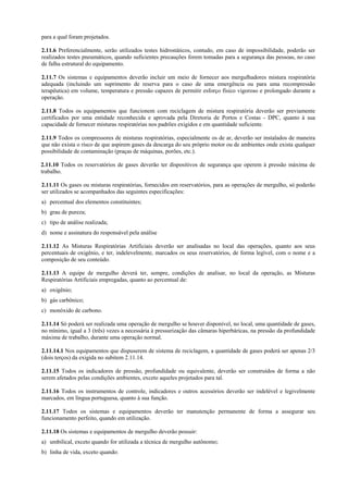 para a qual foram projetados.
2.11.6 Preferencialmente, serão utilizados testes hidrostáticos, contudo, em caso de impossibilidade, poderão ser
realizados testes pneumáticos, quando suficientes precauções forem tomadas para a segurança das pessoas, no caso
de falha estrutural do equipamento.
2.11.7 Os sistemas e equipamentos deverão incluir um meio de fornecer aos mergulhadores mistura respiratória
adequada (incluindo um suprimento de reserva para o caso de uma emergência ou para uma recompressão
terapêutica) em volume, temperatura e pressão capazes de permitir esforço físico vigoroso e prolongado durante a
operação.
2.11.8 Todos os equipamentos que funcionem com reciclagem de mistura respiratória deverão ser previamente
certificados por uma entidade reconhecida e aprovada pela Diretoria de Portos e Costas - DPC, quanto à sua
capacidade de fornecer misturas respiratórias nos padrões exigidos e em quantidade suficiente.
2.11.9 Todos os compressores de misturas respiratórias, especialmente os de ar, deverão ser instalados de maneira
que não exista o risco de que aspirem gases da descarga do seu próprio motor ou de ambientes onde exista qualquer
possibilidade de contaminação (praças de máquinas, porões, etc.).
2.11.10 Todos os reservatórios de gases deverão ter dispositivos de segurança que operem à pressão máxima de
trabalho.
2.11.11 Os gases ou misturas respiratórias, fornecidos em reservatórios, para as operações de mergulho, só poderão
ser utilizados se acompanhados das seguintes especificações:
a) percentual dos elementos constituintes;
b) grau de pureza;
c) tipo de análise realizada;
d) nome e assinatura do responsável pela análise
2.11.12 As Misturas Respiratórias Artificiais deverão ser analisadas no local das operações, quanto aos seus
percentuais de oxigênio, e ter, indelevelmente, marcados os seus reservatórios, de forma legível, com o nome e a
composição de seu conteúdo.
2.11.13 A equipe de mergulho deverá ter, sempre, condições de analisar, no local da operação, as Misturas
Respiratórias Artificiais empregadas, quanto ao percentual de:
a) oxigênio;
b) gás carbônico;
c) monóxido de carbono.
2.11.14 Só poderá ser realizada uma operação de mergulho se houver disponível, no local, uma quantidade de gases,
no mínimo, igual a 3 (três) vezes a necessária à pressurização das câmaras hiperbáricas, na pressão da profundidade
máxima de trabalho, durante uma operação normal.
2.11.14.1 Nos equipamentos que dispuserem de sistema de reciclagem, a quantidade de gases poderá ser apenas 2/3
(dois terços) da exigida no subitem 2.11.14.
2.11.15 Todos os indicadores de pressão, profundidade ou equivalente, deverão ser construídos de forma a não
serem afetados pelas condições ambientes, exceto aqueles projetados para tal.
2.11.16 Todos os instrumentos de controle, indicadores e outros acessórios deverão ser indelével e legivelmente
marcados, em língua portuguesa, quanto à sua função.
2.11.17 Todos os sistemas e equipamentos deverão ter manutenção permanente de forma a assegurar seu
funcionamento perfeito, quando em utilização.
2.11.18 Os sistemas e equipamentos de mergulho deverão possuir:
a) umbilical, exceto quando for utilizada a técnica de mergulho autônomo;
b) linha de vida, exceto quando:
 