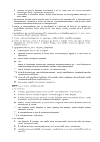 I. a natureza das operações apresentar inconvenientes ao seu uso, sendo, neste caso, utilizado um sistema
alternativo para manter a segurança dos mergulhadores;
II. a profundidade de trabalho for inferior a 30,00m (trinta metros) e um dos mergulhadores submersos já a
estiver usando.
c) nas operações utilizando sino de mergulho, meios de registrar em fita magnética todas as intercomunicações
efetuadas durante a pressurização, desde o seu início, até o retorno dos mergulhadores à superfície ou a entrada
dos mesmos numa câmara de superfície em condições normais;
d) sistema de intercomunicação, entre os mergulhadores e o supervisor da operação, em trabalhos em
profundidades superiores a 30,00m (trinta metros), exceto quando a técnica empregada seja a de mergulho
autônomo.
e) profundímetro, que permita leitura na superfície, em operações em profundidades superiores a 12 (doze) metros,
exceto quando utilizado equipamento autônomo;
f) sistema e equipamento para permitir, com segurança, a entrada e saída dos mergulhadores da água;
g) sistema de iluminação, normal e de emergência que durante o mergulho noturno seja capaz de iluminar
adequadamente o local de controle e a superfície da água, exceto quando a natureza das operações contra-
indicarem seu uso;
h) equipamento individual, de uso obrigatório, composto de:
I. roupa apropriada para cada tipo de mergulho;
II. suprimento de mistura respiratória de reserva, para o caso de emergência, a partir de 20 (vinte) metros de
profundidade;
III. relógio, quando em mergulhos autônomos;
IV. faca;
V. controle de flutuabilidade individual, para trabalhos em profundidade maior do que 12 (doze) metros ou em
condições perigosas, exceto em profundidades superiores a 50 (cinqüenta) metros;
VI. luvas de proteção, exceto quando as condições não impuserem seu uso;
VII. tabelas de descompressão impermeabilizadas, de modo a permitir sua utilização em operações de mergulho
com equipamentos autônomos;
VIII.colete inflável de mergulho, profundímetro, tubo respirador, máscara, nadadeiras e lastro adequado, quando
a técnica empregada for de mergulho autônomo;
IX. lanterna, para mergulhos noturnos ou em locais escuros.
2.11.19 Todas as câmaras hiperbáricas deverão:
a) ser construídas:
I. com vigias que permitam que todos os seus ocupantes sejam perfeitamente visíveis do exterior;
II. de forma que todas as escotilhas assegurem a manutenção da pressão interna desejada;
III. de forma que todas as redes que atravessem seu corpo disponham, interna e externamente próximo ao ponto
de penetração, de válvulas ou outros dispositivos convenientes à segurança;
IV. dispondo, em cada compartimento, de válvulas de alívio de pressão interna máxima do trabalho, capazes de
serem operadas do exterior;
V. com isolamento térmico apropriado, de forma a proteger seus ocupantes, quando utilizadas misturas
respiratórias artificiais;
VI. de modo a minimizar os riscos de incêndio interno e externo;
VII. de modo a minimizar o ruído interno.
b) ser equipadas:
I. com dispositivo de segurança para impedir sucção nas extremidades internas das redes, que possam
permitir sua despressurização;
II. de modo que a pressão em seus compartimentos possa ser controlada interna e externamente;
III. com indicadores da profundidade correspondente à pressão interna, no seu interior e no local de controle na
superfície;
 