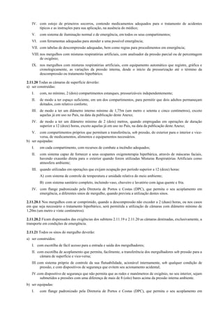 IV. com estojo de primeiros socorros, contendo medicamentos adequados para o tratamento de acidentes
típicos e as instruções para sua aplicação, na ausência do médico;
V. com sistema de iluminação normal e de emergência, em todos os seus compartimentos;
VI. com ferramentas adequadas para atender a uma possível emergência;
VII. com tabelas de descompressão adequadas, bem como regras para procedimentos em emergência;
VIII.nos mergulhos com misturas respiratórias artificiais, com analisador da pressão parcial ou de percentagem
de oxigênio;
IX. nos mergulhos com misturas respiratórias artificiais, com equipamento automático que registre, gráfica e
cronologicamente, as variações da pressão interna, desde o início da pressurização até o término da
descompressão ou tratamento hiperbárico.
2.11.20 Todas as câmaras de superfície deverão:
a) ser construídas:
I. com, no mínimo, 2 (dois) compartimentos estanques, pressurizáveis independentemente;
II. de modo a ter espaço suficiente, em um dos compartimentos, para permitir que dois adultos permaneçam
deitados, com relativo conforto;
III. de modo a ter um diâmetro interno mínimo de 1,75m (um metro e setenta e cinco centímetros), exceto
aquelas já em uso no País, na data da publicação deste Anexo;
IV. de modo a ter um diâmetro mínimo de 2 (dois) metros, quando empregadas em operações de duração
superior a 12 (doze) horas, exceto aquelas já em uso no País, na data da publicação deste Anexo;
V. com compartimentos próprios que permitam a transferência, sob pressão, do exterior para o interior e vice-
versa, de medicamentos, alimentos e equipamentos necessários.
b) ser equipadas:
I. em cada compartimento, com recursos de combate a incêndio adequados;
II. com sistema capaz de fornecer a seus ocupantes oxigenoterapia hiperbárica, através de máscaras faciais,
havendo exaustão direta para o exterior quando forem utilizadas Misturas Respiratórias Artificiais como
atmosfera ambiente;
III. quando utilizadas em operações que exijam ocupação por período superior a 12 (doze) horas:
A) com sistema de controle de temperatura e umidade relativa do meio ambiente;
B) com sistema sanitário completo, incluindo vaso, chuveiro e lavatório com água quente e fria.
IV. com flange padronizado pela Diretoria de Portos e Costas (DPC), que permita o seu acoplamento em
emergência, a diferentes sinos de mergulho, quando prevista a utilização destes sinos.
2.11.20.1 Nos mergulhos com ar comprimido, quando a descompressão não exceder a 2 (duas) horas, ou nos casos
em que seja necessário o tratamento hiperbárico, será permitida a utilização de câmaras com diâmetro mínimo de
1,20m (um metro e vinte centímetros).
2.11.20.2 Ficam dispensados das exigências dos subitens 2.11.19 e 2.11.20 as câmaras destinadas, exclusivamente, a
transporte em condições de emergência.
2.11.21 Todos os sinos do mergulho deverão:
a) ser construídos:
I. com escotilha de fácil acesso para a entrada e saída dos mergulhadores;
II. com escotilha de acoplamento que permita, facilmente, a transferência dos mergulhadores sob pressão para a
câmara de superfície e vice-versa;
III. com sistema próprio de controle da sua flutuabilidade, acionável internamente, sob qualquer condição de
pressão, e com dispositivos de segurança que evitem seu acionamento acidental;
IV.com dispositivo de segurança que não permita que as redes e manômetros de oxigênio, no seu interior, sejam
submetidos a pressões com uma diferença de mais de 8 (oito) bares acima da pressão interna ambiente.
b) ser equipadas:
I. com flange padronizado pela Diretoria de Portos e Costas (DPC), que permita o seu acoplamento em
 