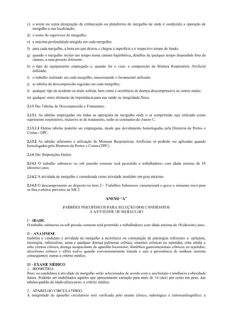 c) o nome ou outra designação da embarcação ou plataforma de mergulho de onde é conduzida a operação de
mergulho e sua localização;
d) o nome do supervisor de mergulho;
e) a máxima profundidade atingida em cada mergulho;
f) para cada mergulho, a hora em que deixou e chegou à superfície e o respectivo tempo de fundo;
g) quando o mergulho incluir um tempo numa câmara hiperbárica, detalhes de qualquer tempo dispendido fora da
câmara, a uma pressão diferente;
h) o tipo de equipamento empregado e, quando for o caso, a composição da Mistura Respiratória Artificial
utilizada;
i) o trabalho realizado em cada mergulho, mencionando o ferramental utilizado;
j) as tabelas de descompressão seguidas em cada mergulho;
l) qualquer tipo de acidente ou lesão sofrida, bem como a ocorrência de doença descompressiva ou outros males;
m) qualquer outro elemento de importância para sua saúde ou integridade física.
2.13 Das Tabelas de Descompressão e Tratamento.
2.13.1 As tabelas empregadas em todas as operações de mergulho onde o ar comprimido seja utilizado como
suprimento respiratório, inclusive as de tratamento, serão as constantes do Anexo C.
2.13.1.1 Outras tabelas poderão ser empregadas, desde que devidamente homologadas pela Diretoria de Portos e
Costas - DPC.
2.13.2 As tabelas referentes à utilização de Misturas Respiratórias Artificiais só poderão ser aplicadas quando
homologadas pela Diretoria de Portos e Costas (DPC).
2.14 Das Disposições Gerais.
2.14.1 O trabalho submerso ou sob pressão somente será permitido a trabalhadores com idade mínima de 18
(dezoito) anos.
2.14.2 A atividade de mergulho é considerada como atividade insalubre em grau máximo.
2.14.3 O descumprimento ao disposto no item 2 - Trabalhos Submersos caracterizará o grave e iminente risco para
os fins e efeitos previstos na NR-3.
ANEXO “A”
PADRÕES PSICOFÍSICOS PARA SELEÇÃO DOS CANDIDATOS
À ATIVIDADE DE MERGULHO
I – IDADE
O trabalho submerso ou sob pressão somente será permitido a trabalhadores com idade mínima de 18 (dezoito) anos.
II – ANAMNESE
Inabilita o candidato à atividade de mergulho a ocorrência ou constatação de patologias referentes a: epilepsia,
meningite, tuberculose, asma e qualquer doença pulmonar crônica; sinusites crônicas ou repetidas; otite média e
otite externa crônica; doença incapacitante do aparelho locomotor; distúrbios gastrointestinais crônicos ou repetidos;
alcoolismo crônico e sífilis (salvo quando convenientemente tratada e sem a persistência de nenhum sintoma
conseqüente); outras a critério médico.
III - EXAME MÉDICO
1. BIOMETRIA
Peso: os candidatos à atividade de mergulho serão selecionados de acordo com o seu biotipo e tendência a obesidade
futura. Poderão ser inabilitados aqueles que apresentarem variação para mais de 10 (dez) por cento em peso, das
tabelas-padrão de idade-altura-peso, a critério médico.
2. APARELHO CIRCULATÓRIO
A integridade do aparelho circulatório será verificada pelo exame clínico, radiológico e eletrocardiográfico; a
 