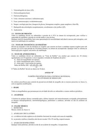 1. Telerradiografia do tórax (AP);
2. Eletrocardiograma basal;
3. Eletroencefalograma;
4. Urina: elementos anormais e sedimentoscopia;
5. Fezes: protozooscopia e ovohelmintoscopia;
6. Sangue: sorologia para lues, dosagem de glicose, hemograma completo, grupo sangüíneo e fator Rh;
7. Radiografia das articulações escapuloumerais, coxofemorais e dos joelhos (AP);
8. Audiometria.
VII - TESTES DE PRESSÃO
Todos os candidatos devem ser submetidos à pressão de 6 ATA na câmara de recompressão, para verificar a
capacidade de equilibrar a pressão no ouvido médio e seios da face.
Qualquer sinal de claustrofobia, bem como apresentação de suscetibilidade individual à narcose pelo nitrogênio, será
motivo de inabilitação do candidato.
VIII - TESTE DE TOLERÂNCIA AO OXIGÊNIO
Deverá ser realizado o teste de tolerância ao oxigênio, que consiste em fazer o candidato respirar oxigênio puro sob
pressão (2,8 ATA) num período de 30 (trinta) minutos, na câmara de recompressão. Qualquer sinal ou sintoma de
intoxicação pelo oxigênio, será motivo de inabilitação.
IX - TESTE DE APTIDÃO FÍSICA
Todos os candidatos devem ser submetidos ao "Teste de Ruffier" (ou similar) que consiste em: 30 (trinta)
agachamentos em 45 (quarenta e cinco) segundos e tomadas de freqüência do pulso:
P1 - Pulso do mergulhador em repouso;
P2 - Pulso imediatamente após o esforço;
P3 - Pulso após 1 (um) minuto de repouso.
Índice de Ruffier (IR) = (P1+P2+P3) - 200
10
O "Índice de Ruffier" deverá ser abaixo de 10 (dez).
ANEXO “B”
PADRÕES PSICOFÍSICOS PARA CONTROLE DO PESSOAL
EM ATIVIDADE DE MERGULHO
Os critérios psicofísicos para controle do pessoal em atividade de mergulho são os mesmos prescritos no Anexo A,
com as seguintes modificações:
I – IDADE
Todos os mergulhadores que permaneçam em atividade deverão ser submetidos a exames médicos periódicos.
II – ANAMNESE
A história de qualquer doença constatada após a última inspeção será meticulosamente averiguada, principalmente
as doenças neuropsiquiátricas, otorrinolaringológicas, pulmonares e cardíacas, advindas ou não de acidentes de
mergulho.
III - EXAME MÉDICO
1. BIOMETRIA
Mesmo critério do Anexo A.
2. APARELHO CIRCULATÓRIO
a) a evidência de lesão orgânica ou de distúrbio funcional do coração será causa de inaptidão;
b) as pressões sistólica e diastólica não devem exceder 150 e 95 mm/Hg, respectivamente.
3. APARELHO RESPIRATÓRIO
Qualquer lesão pulmonar, advinda ou não de um acidente de mergulho, é incapacitante.
 