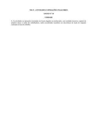 NR 15 - ATIVIDADES E OPERAÇÕES INSALUBRES
ANEXO N.º 10
UMIDADE
1. As atividades ou operações executadas em locais alagados ou encharcados, com umidade excessiva, capazes de
produzir danos à saúde dos trabalhadores, serão consideradas insalubres em decorrência de laudo de inspeção
realizada no local de trabalho.
 