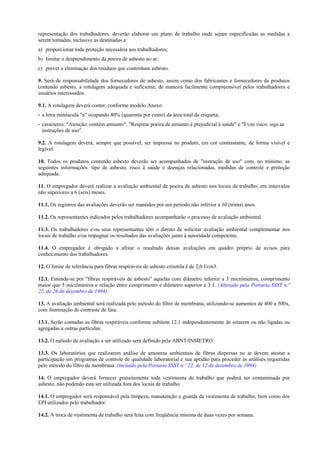 representação dos trabalhadores, deverão elaborar um plano de trabalho onde sejam especificadas as medidas a
serem tomadas, inclusive as destinadas a:
a) proporcionar toda proteção necessária aos trabalhadores;
b) limitar o desprendimento da poeira de asbesto no ar;
c) prever a eliminação dos resíduos que contenham asbesto.
9. Será de responsabilidade dos fornecedores de asbesto, assim como dos fabricantes e fornecedores de produtos
contendo asbesto, a rotulagem adequada e suficiente, de maneira facilmente compreensível pelos trabalhadores e
usuários interessados.
9.1. A rotulagem deverá conter, conforme modelo Anexo:
- a letra minúscula "a" ocupando 40% (quarenta por cento) da área total da etiqueta;
- caracteres: "Atenção: contém amianto", "Respirar poeira de amianto é prejudicial à saúde" e "Evite risco: siga as
instruções de uso".
9.2. A rotulagem deverá, sempre que possível, ser impressa no produto, em cor contrastante, de forma visível e
legível.
10. Todos os produtos contendo asbesto deverão ser acompanhados de "instrução de uso" com, no mínimo, as
seguintes informações: tipo de asbesto, risco à saúde e doenças relacionadas, medidas de controle e proteção
adequada.
11. O empregador deverá realizar a avaliação ambiental de poeira de asbesto nos locais de trabalho, em intervalos
não superiores a 6 (seis) meses.
11.1. Os registros das avaliações deverão ser mantidos por um período não inferior a 30 (trinta) anos.
11.2. Os representantes indicados pelos trabalhadores acompanharão o processo de avaliação ambiental.
11.3. Os trabalhadores e/ou seus representantes têm o direito de solicitar avaliação ambiental complementar nos
locais de trabalho e/ou impugnar os resultados das avaliações junto à autoridade competente.
11.4. O empregador é obrigado a afixar o resultado dessas avaliações em quadro próprio de avisos para
conhecimento dos trabalhadores.
12. O limite de tolerância para fibras respiráveis de asbesto crisotila é de 2,0 f/cm3.
12.1. Entende-se por "fibras respiráveis de asbesto" aquelas com diâmetro inferior a 3 micrômetros, comprimento
maior que 5 micrômetros e relação entre comprimento e diâmetro superior a 3:1. (Alterado pela Portaria SSST n.º
22, de 26 de dezembro de 1994)
13. A avaliação ambiental será realizada pelo método do filtro de membrana, utilizando-se aumentos de 400 a 500x,
com iluminação de contraste de fase.
13.1. Serão contadas as fibras respiráveis conforme subitem 12.1 independentemente de estarem ou não ligadas ou
agregadas a outras partículas.
13.2. O método de avaliação a ser utilizado será definido pela ABNT/INMETRO.
13.3. Os laboratórios que realizarem análise de amostras ambientais de fibras dispersas no ar devem atestar a
participação em programas de controle de qualidade laboratorial e sua aptidão para proceder às análises requeridas
pelo método do filtro de membrana. (incluído pela Portaria SSST n.º 22, de 12 de dezembro de 1994)
14. O empregador deverá fornecer gratuitamente toda vestimenta de trabalho que poderá ser contaminada por
asbesto, não podendo esta ser utilizada fora dos locais de trabalho.
14.1. O empregador será responsável pela limpeza, manutenção e guarda da vestimenta de trabalho, bem como dos
EPI utilizados pelo trabalhador.
14.2. A troca de vestimenta de trabalho será feita com freqüência mínima de duas vezes por semana.
 