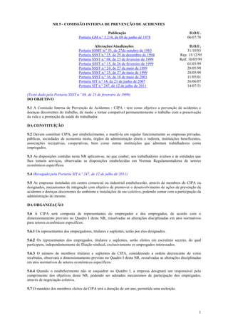 1
NR 5 - COMISSÃO INTERNA DE PREVENÇÃO DE ACIDENTES
Publicação D.O.U.
Portaria GM n.º 3.214, de 08 de junho de 1978 06/07/78
Alterações/Atualizações D.O.U.
Portaria SSMT n.º 33, de 27de outubro de 1983 31/10/83
Portaria SSST n.º 25, de 29 de dezembro de 1994 Rep. 15/12/95
Portaria SSST n.º 08, de 23 de fevereiro de 1999 Retf. 10/05/99
Portaria SSST n.º 15, de 26 de fevereiro de 1999 01/03/99
Portaria SSST n.º 24, de 27 de maio de 1999 28/05/99
Portaria SSST n.º 25, de 27 de maio de 1999 28/05/99
Portaria SSST n.º 16, de 10 de maio de 2001 11/05/01
Portaria SIT n.º 14, de 21 de junho de 2007 26/06/07
Portaria SIT n.º 247, de 12 de julho de 2011 14/07/11
(Texto dado pela Portaria SSST n.º 08, de 23 de fevereiro de 1999)
DO OBJETIVO
5.1 A Comissão Interna de Prevenção de Acidentes - CIPA - tem como objetivo a prevenção de acidentes e
doenças decorrentes do trabalho, de modo a tornar compatível permanentemente o trabalho com a preservação
da vida e a promoção da saúde do trabalhador.
DA CONSTITUIÇÃO
5.2 Devem constituir CIPA, por estabelecimento, e mantê-la em regular funcionamento as empresas privadas,
públicas, sociedades de economia mista, órgãos da administração direta e indireta, instituições beneficentes,
associações recreativas, cooperativas, bem como outras instituições que admitam trabalhadores como
empregados.
5.3 As disposições contidas nesta NR aplicam-se, no que couber, aos trabalhadores avulsos e às entidades que
lhes tomem serviços, observadas as disposições estabelecidas em Normas Regulamentadoras de setores
econômicos específicos.
5.4 (Revogado pela Portaria SIT n.º 247, de 12 de julho de 2011)
5.5 As empresas instaladas em centro comercial ou industrial estabelecerão, através de membros de CIPA ou
designados, mecanismos de integração com objetivo de promover o desenvolvimento de ações de prevenção de
acidentes e doenças decorrentes do ambiente e instalações de uso coletivo, podendo contar com a participação da
administração do mesmo.
DA ORGANIZAÇÃO
5.6 A CIPA será composta de representantes do empregador e dos empregados, de acordo com o
dimensionamento previsto no Quadro I desta NR, ressalvadas as alterações disciplinadas em atos normativos
para setores econômicos específicos.
5.6.1 Os representantes dos empregadores, titulares e suplentes, serão por eles designados.
5.6.2 Os representantes dos empregados, titulares e suplentes, serão eleitos em escrutínio secreto, do qual
participem, independentemente de filiação sindical, exclusivamente os empregados interessados.
5.6.3 O número de membros titulares e suplentes da CIPA, considerando a ordem decrescente de votos
recebidos, observará o dimensionamento previsto no Quadro I desta NR, ressalvadas as alterações disciplinadas
em atos normativos de setores econômicos específicos.
5.6.4 Quando o estabelecimento não se enquadrar no Quadro I, a empresa designará um responsável pelo
cumprimento dos objetivos desta NR, podendo ser adotados mecanismos de participação dos empregados,
através de negociação coletiva.
5.7 O mandato dos membros eleitos da CIPA terá a duração de um ano, permitida uma reeleição.
 