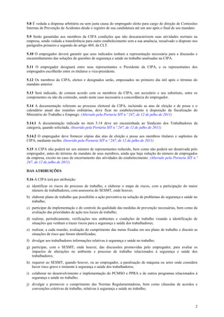 2
5.8 É vedada a dispensa arbitrária ou sem justa causa do empregado eleito para cargo de direção de Comissões
Internas de Prevenção de Acidentes desde o registro de sua candidatura até um ano após o final de seu mandato.
5.9 Serão garantidas aos membros da CIPA condições que não descaracterizem suas atividades normais na
empresa, sendo vedada a transferência para outro estabelecimento sem a sua anuência, ressalvado o disposto nos
parágrafos primeiro e segundo do artigo 469, da CLT.
5.10 O empregador deverá garantir que seus indicados tenham a representação necessária para a discussão e
encaminhamento das soluções de questões de segurança e saúde no trabalho analisadas na CIPA.
5.11 O empregador designará entre seus representantes o Presidente da CIPA, e os representantes dos
empregados escolherão entre os titulares o vice-presidente.
5.12 Os membros da CIPA, eleitos e designados serão, empossados no primeiro dia útil após o término do
mandato anterior.
5.13 Será indicado, de comum acordo com os membros da CIPA, um secretário e seu substituto, entre os
componentes ou não da comissão, sendo neste caso necessária a concordância do empregador.
5.14 A documentação referente ao processo eleitoral da CIPA, incluindo as atas de eleição e de posse e o
calendário anual das reuniões ordinárias, deve ficar no estabelecimento à disposição da fiscalização do
Ministério do Trabalho e Emprego. (Alterado pela Portaria SIT n.º 247, de 12 de julho de 2011)
5.14.1 A documentação indicada no item 5.14 deve ser encaminhada ao Sindicato dos Trabalhadores da
categoria, quando solicitada. (Inserido pela Portaria SIT n.º 247, de 12 de julho de 2011)
5.14.2 O empregador deve fornecer cópias das atas de eleição e posse aos membros titulares e suplentes da
CIPA, mediante recibo. (Inserido pela Portaria SIT n.º 247, de 12 de julho de 2011)
5.15 A CIPA não poderá ter seu número de representantes reduzido, bem como não poderá ser desativada pelo
empregador, antes do término do mandato de seus membros, ainda que haja redução do número de empregados
da empresa, exceto no caso de encerramento das atividades do estabelecimento. (Alterado pela Portaria SIT n.º
247, de 12 de julho de 2011)
DAS ATRIBUIÇÕES
5.16 A CIPA terá por atribuição:
a) identificar os riscos do processo de trabalho, e elaborar o mapa de riscos, com a participação do maior
número de trabalhadores, com assessoria do SESMT, onde houver;
b) elaborar plano de trabalho que possibilite a ação preventiva na solução de problemas de segurança e saúde no
trabalho;
c) participar da implementação e do controle da qualidade das medidas de prevenção necessárias, bem como da
avaliação das prioridades de ação nos locais de trabalho;
d) realizar, periodicamente, verificações nos ambientes e condições de trabalho visando a identificação de
situações que venham a trazer riscos para a segurança e saúde dos trabalhadores;
e) realizar, a cada reunião, avaliação do cumprimento das metas fixadas em seu plano de trabalho e discutir as
situações de risco que foram identificadas;
f) divulgar aos trabalhadores informações relativas à segurança e saúde no trabalho;
g) participar, com o SESMT, onde houver, das discussões promovidas pelo empregador, para avaliar os
impactos de alterações no ambiente e processo de trabalho relacionados à segurança e saúde dos
trabalhadores;
h) requerer ao SESMT, quando houver, ou ao empregador, a paralisação de máquina ou setor onde considere
haver risco grave e iminente à segurança e saúde dos trabalhadores;
i) colaborar no desenvolvimento e implementação do PCMSO e PPRA e de outros programas relacionados à
segurança e saúde no trabalho;
j) divulgar e promover o cumprimento das Normas Regulamentadoras, bem como cláusulas de acordos e
convenções coletivas de trabalho, relativas à segurança e saúde no trabalho;
 