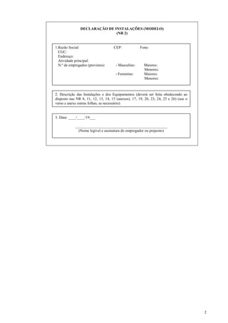 2
DECLARAÇÃO DE INSTALAÇÕES (MODELO)
(NR 2)
1.Razão Social: CEP: Fone:
CGC:
Endereço:
Atividade principal:
N.º de empregados (previstos) - Masculino: Maiores:
Menores:
- Feminino: Maiores:
Menores:
2. Descrição das Instalações e dos Equipamentos (deverá ser feita obedecendo ao
disposto nas NR 8, 11, 12, 13, 14, 15 (anexos), 17, 19, 20, 23, 24, 25 e 26) (use o
verso e anexe outras folhas, se necessário).
3. Data: ____/____/19___
________________________________________________
(Nome legível e assinatura do empregador ou preposto)
 