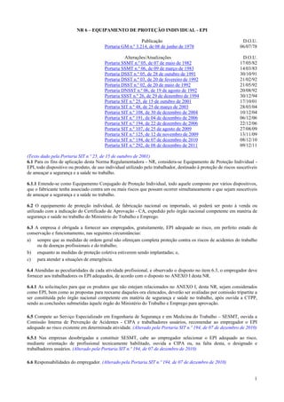 1
NR 6 – EQUIPAMENTO DE PROTEÇÃO INDIVIDUAL - EPI
Publicação D.O.U.
Portaria GM n.º 3.214, de 08 de junho de 1978 06/07/78
Alterações/Atualizações D.O.U.
Portaria SSMT n.º 05, de 07 de maio de 1982 17/05/82
Portaria SSMT n.º 06, de 09 de março de 1983 14/03/83
Portaria DSST n.º 05, de 28 de outubro de 1991 30/10/91
Portaria DSST n.º 03, de 20 de fevereiro de 1992 21/02/92
Portaria DSST n.º 02, de 20 de maio de 1992 21/05/92
Portaria DNSST n.º 06, de 19 de agosto de 1992 20/08/92
Portaria SSST n.º 26, de 29 de dezembro de 1994 30/12/94
Portaria SIT n.º 25, de 15 de outubro de 2001 17/10/01
Portaria SIT n.º 48, de 25 de março de 2003 28/03/04
Portaria SIT n.º 108, de 30 de dezembro de 2004 10/12/04
Portaria SIT n.º 191, de 04 de dezembro de 2006 06/12/06
Portaria SIT n.º 194, de 22 de dezembro de 2006 22/12/06
Portaria SIT n.º 107, de 25 de agosto de 2009 27/08/09
Portaria SIT n.º 125, de 12 de novembro de 2009 13/11/09
Portaria SIT n.º 194, de 07 de dezembro de 2010 08/12/10
Portaria SIT n.º 292, de 08 de dezembro de 2011 09/12/11
(Texto dado pela Portaria SIT n.º 25, de 15 de outubro de 2001)
6.1 Para os fins de aplicação desta Norma Regulamentadora - NR, considera-se Equipamento de Proteção Individual -
EPI, todo dispositivo ou produto, de uso individual utilizado pelo trabalhador, destinado à proteção de riscos suscetíveis
de ameaçar a segurança e a saúde no trabalho.
6.1.1 Entende-se como Equipamento Conjugado de Proteção Individual, todo aquele composto por vários dispositivos,
que o fabricante tenha associado contra um ou mais riscos que possam ocorrer simultaneamente e que sejam suscetíveis
de ameaçar a segurança e a saúde no trabalho.
6.2 O equipamento de proteção individual, de fabricação nacional ou importado, só poderá ser posto à venda ou
utilizado com a indicação do Certificado de Aprovação - CA, expedido pelo órgão nacional competente em matéria de
segurança e saúde no trabalho do Ministério do Trabalho e Emprego.
6.3 A empresa é obrigada a fornecer aos empregados, gratuitamente, EPI adequado ao risco, em perfeito estado de
conservação e funcionamento, nas seguintes circunstâncias:
a) sempre que as medidas de ordem geral não ofereçam completa proteção contra os riscos de acidentes do trabalho
ou de doenças profissionais e do trabalho;
b) enquanto as medidas de proteção coletiva estiverem sendo implantadas; e,
c) para atender a situações de emergência.
6.4 Atendidas as peculiaridades de cada atividade profissional, e observado o disposto no item 6.3, o empregador deve
fornecer aos trabalhadores os EPI adequados, de acordo com o disposto no ANEXO I desta NR.
6.4.1 As solicitações para que os produtos que não estejam relacionados no ANEXO I, desta NR, sejam considerados
como EPI, bem como as propostas para reexame daqueles ora elencados, deverão ser avaliadas por comissão tripartite a
ser constituída pelo órgão nacional competente em matéria de segurança e saúde no trabalho, após ouvida a CTPP,
sendo as conclusões submetidas àquele órgão do Ministério do Trabalho e Emprego para aprovação.
6.5 Compete ao Serviço Especializado em Engenharia de Segurança e em Medicina do Trabalho – SESMT, ouvida a
Comissão Interna de Prevenção de Acidentes - CIPA e trabalhadores usuários, recomendar ao empregador o EPI
adequado ao risco existente em determinada atividade. (Alterado pela Portaria SIT n.º 194, de 07 de dezembro de 2010)
6.5.1 Nas empresas desobrigadas a constituir SESMT, cabe ao empregador selecionar o EPI adequado ao risco,
mediante orientação de profissional tecnicamente habilitado, ouvida a CIPA ou, na falta desta, o designado e
trabalhadores usuários. (Alterado pela Portaria SIT n.º 194, de 07 de dezembro de 2010)
6.6 Responsabilidades do empregador. (Alterado pela Portaria SIT n.º 194, de 07 de dezembro de 2010)
 