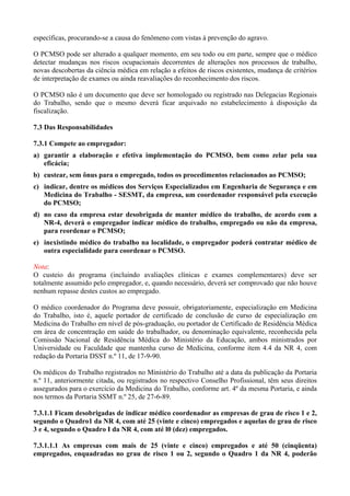 específicas, procurando-se a causa do fenômeno com vistas à prevenção do agravo.
O PCMSO pode ser alterado a qualquer momento, em seu todo ou em parte, sempre que o médico
detectar mudanças nos riscos ocupacionais decorrentes de alterações nos processos de trabalho,
novas descobertas da ciência médica em relação a efeitos de riscos existentes, mudança de critérios
de interpretação de exames ou ainda reavaliações do reconhecimento dos riscos.
O PCMSO não é um documento que deve ser homologado ou registrado nas Delegacias Regionais
do Trabalho, sendo que o mesmo deverá ficar arquivado no estabelecimento à disposição da
fiscalização.
7.3 Das Responsabilidades
7.3.1 Compete ao empregador:
a) garantir a elaboração e efetiva implementação do PCMSO, bem como zelar pela sua
eficácia;
b) custear, sem ônus para o empregado, todos os procedimentos relacionados ao PCMSO;
c) indicar, dentre os médicos dos Serviços Especializados em Engenharia de Segurança e em
Medicina do Trabalho - SESMT, da empresa, um coordenador responsável pela execução
do PCMSO;
d) no caso da empresa estar desobrigada de manter médico do trabalho, de acordo com a
NR-4, deverá o empregador indicar médico do trabalho, empregado ou não da empresa,
para reordenar o PCMSO;
e) inexistindo médico do trabalho na localidade, o empregador poderá contratar médico de
outra especialidade para coordenar o PCMSO.
Nota:
O custeio do programa (incluindo avaliações clínicas e exames complementares) deve ser
totalmente assumido pelo empregador, e, quando necessário, deverá ser comprovado que não houve
nenhum repasse destes custos ao empregado.
O médico coordenador do Programa deve possuir, obrigatoriamente, especialização em Medicina
do Trabalho, isto é, aquele portador de certificado de conclusão de curso de especialização em
Medicina do Trabalho em nível de pós-graduação, ou portador de Certificado de Residência Médica
em área de concentração em saúde do trabalhador, ou denominação equivalente, reconhecida pela
Comissão Nacional de Residência Médica do Ministério da Educação, ambos ministrados por
Universidade ou Faculdade que mantenha curso de Medicina, conforme item 4.4 da NR 4, com
redação da Portaria DSST n.º 11, de 17-9-90.
Os médicos do Trabalho registrados no Ministério do Trabalho até a data da publicação da Portaria
n.º 11, anteriormente citada, ou registrados no respectivo Conselho Profissional, têm seus direitos
assegurados para o exercício da Medicina do Trabalho, conforme art. 4º da mesma Portaria, e ainda
nos termos da Portaria SSMT n.º 25, de 27-6-89.
7.3.1.1 Ficam desobrigadas de indicar médico coordenador as empresas de grau de risco 1 e 2,
segundo o Quadro1 da NR 4, com até 25 (vinte e cinco) empregados e aquelas de grau de risco
3 e 4, segundo o Quadro I da NR 4, com até l0 (dez) empregados.
7.3.1.1.1 As empresas com mais de 25 (vinte e cinco) empregados e até 50 (cinqüenta)
empregados, enquadradas no grau de risco 1 ou 2, segundo o Quadro 1 da NR 4, poderão
 