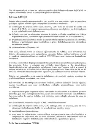 Não há necessidade de registrar ou cadastrar o médico do trabalho coordenador do PCMSO, ou
empresa prestadora de serviço na Delegacia Regional do Trabalho.
Estrutura do PCMSO
Embora o Programa não possua um modelo a ser seguido, nem uma estrutura rígida, recomenda-se
que alguns aspectos mínimos sejam contemplados e constem do documento:
a) identificação da empresa: razão social, endereço, CGC, ramo de atividade de acordo com
Quadro 1 da NR 4 e seu respectivo grau de risco, número de trabalhadores e sua distribuição por
sexo, e ainda horários de trabalho e turnos;
b) definição, com base nas atividades e processos de trabalho verificados e auxiliado pelo PPRA e
mapeamento de risco, dos critérios e procedimentos a serem adotados nas avaliações clínicas;
c) programação anual dos exames clínicos e complementares específicos para os riscos detectados,
definindo-se explicitamente quais trabalhadores ou grupos de trabalhadores serão submetidos a
que exames e quando;
d) outras avaliações médicas especiais.
Além disso, também podem ser incluídas, opcionalmente, no PCMSO, ações preventivas para
doenças não ocupacionais, como: campanhas de vacinação, diabetes melitus, hipertensão arterial,
prevenção do câncer ginecológico, prevenção de DST/AIDS, prevenção e tratamento do alcoolismo,
entre outros.
O nível de complexidade do programa depende basicamente dos riscos existentes em cada empresa,
das exigências físicas e psíquicas das atividades desenvolvidas, e das características
biopsicofisiológicas de cada população trabalhadora. Assim, um Programa poderá se resumir à
simples realização de avaliações clínicas bienais para empregados na faixa etária dos 18 aos 45
anos, não submetidos a riscos ocupacionais específicos, de acordo com o estudo prévio da empresa.
Poderão ser enquadrados nessa categoria trabalhadores do comércio varejista, secretárias de
profissionais liberais, associações, entre outros.
Por outro lado, um PCMSO poderá ser muito complexo, contendo avaliações clínicas especiais,
exames toxicológicos com curta periodicidade, avaliações epidemiológicas, entre outras
providências.
As empresas desobrigadas de possuir médico coordenador deverão realizar as avaliações, por meio
de médico, que, para a efetivação das mesmas, deverá necessariamente conhecer o local de trabalho.
Sem essa análise do local de trabalho, será impossível uma avaliação adequada da saúde do
trabalhador.
Para essas empresas recomenda-se que o PCMSO contenha minimamente:
a) identificação da empresa: razão social, CGC, endereço, ramo de atividade, grau de risco,
número de trabalhadores distribuídos por sexo, horário de trabalho e turnos;
b) identificação dos riscos existentes;
c) plano anual de realização dos exames médicos, com programação das avaliações clínicas e
complementares específicas para os riscos detectados, definindo-se explicitamente quais os
trabalhadores ou grupos de trabalhadores serão submetidos a que exames e quando.
7.4 Do Desenvolvimento do PCMSO
 
