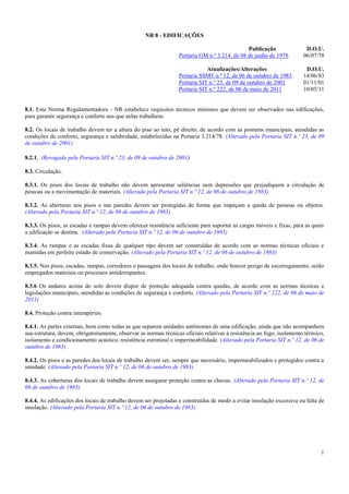1
NR 8 - EDIFICAÇÕES
Publicação D.O.U.
Portaria GM n.º 3.214, de 08 de junho de 1978 06/07/78
Atualizações/Alterações D.O.U.
Portaria SSMT n.º 12, de 06 de outubro de 1983 14/06/83
Portaria SIT n.º 23, de 09 de outubro de 2001 01/11/01
Portaria SIT n.º 222, de 06 de maio de 2011 10/05/11
8.1. Esta Norma Regulamentadora - NR estabelece requisitos técnicos mínimos que devem ser observados nas edificações,
para garantir segurança e conforto aos que nelas trabalhem.
8.2. Os locais de trabalho devem ter a altura do piso ao teto, pé direito, de acordo com as posturas municipais, atendidas as
condições de conforto, segurança e salubridade, estabelecidas na Portaria 3.214/78. (Alterado pela Portaria SIT n.º 23, de 09
de outubro de 2001)
8.2.1. (Revogado pela Portaria SIT n.º 23, de 09 de outubro de 2001)
8.3. Circulação.
8.3.1. Os pisos dos locais de trabalho não devem apresentar saliências nem depressões que prejudiquem a circulação de
pessoas ou a movimentação de materiais. (Alterado pela Portaria SIT n.º 12, de 06 de outubro de 1983)
8.3.2. As aberturas nos pisos e nas paredes devem ser protegidas de forma que impeçam a queda de pessoas ou objetos.
(Alterado pela Portaria SIT n.º 12, de 06 de outubro de 1983)
8.3.3. Os pisos, as escadas e rampas devem oferecer resistência suficiente para suportar as cargas móveis e fixas, para as quais
a edificação se destina. (Alterado pela Portaria SIT n.º 12, de 06 de outubro de 1983)
8.3.4. As rampas e as escadas fixas de qualquer tipo devem ser construídas de acordo com as normas técnicas oficiais e
mantidas em perfeito estado de conservação. (Alterado pela Portaria SIT n.º 12, de 06 de outubro de 1983)
8.3.5. Nos pisos, escadas, rampas, corredores e passagens dos locais de trabalho, onde houver perigo de escorregamento, serão
empregados materiais ou processos antiderrapantes.
8.3.6 Os andares acima do solo devem dispor de proteção adequada contra quedas, de acordo com as normas técnicas e
legislações municipais, atendidas as condições de segurança e conforto. (Alterado pela Portaria SIT n.º 222, de 06 de maio de
2011)
8.4. Proteção contra intempéries.
8.4.1. As partes externas, bem como todas as que separem unidades autônomas de uma edificação, ainda que não acompanhem
sua estrutura, devem, obrigatoriamente, observar as normas técnicas oficiais relativas à resistência ao fogo, isolamento térmico,
isolamento e condicionamento acústico, resistência estrutural e impermeabilidade. (Alterado pela Portaria SIT n.º 12, de 06 de
outubro de 1983)
8.4.2. Os pisos e as paredes dos locais de trabalho devem ser, sempre que necessário, impermeabilizados e protegidos contra a
umidade. (Alterado pela Portaria SIT n.º 12, de 06 de outubro de 1983)
8.4.3. As coberturas dos locais de trabalho devem assegurar proteção contra as chuvas. (Alterado pela Portaria SIT n.º 12, de
06 de outubro de 1983)
8.4.4. As edificações dos locais de trabalho devem ser projetadas e construídas de modo a evitar insolação excessiva ou falta de
insolação. (Alterado pela Portaria SIT n.º 12, de 06 de outubro de 1983)
 