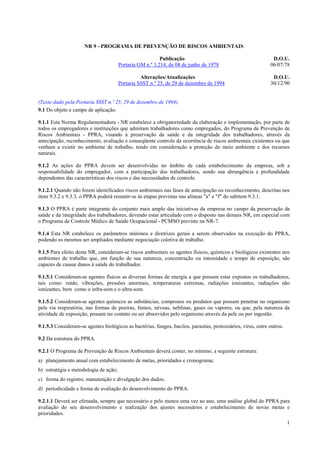 1
NR 9 - PROGRAMA DE PREVENÇÃO DE RISCOS AMBIENTAIS
Publicação D.O.U.
Portaria GM n.º 3.214, de 08 de junho de 1978 06/07/78
Alterações/Atualizações D.O.U.
Portaria SSST n.º 25, de 29 de dezembro de 1994 30/12/90
(Texto dado pela Portaria SSST n.º 25, 29 de dezembro de 1994)
9.1 Do objeto e campo de aplicação.
9.1.1 Esta Norma Regulamentadora - NR estabelece a obrigatoriedade da elaboração e implementação, por parte de
todos os empregadores e instituições que admitam trabalhadores como empregados, do Programa de Prevenção de
Riscos Ambientais - PPRA, visando à preservação da saúde e da integridade dos trabalhadores, através da
antecipação, reconhecimento, avaliação e conseqüente controle da ocorrência de riscos ambientais existentes ou que
venham a existir no ambiente de trabalho, tendo em consideração a proteção do meio ambiente e dos recursos
naturais.
9.1.2 As ações do PPRA devem ser desenvolvidas no âmbito de cada estabelecimento da empresa, sob a
responsabilidade do empregador, com a participação dos trabalhadores, sendo sua abrangência e profundidade
dependentes das características dos riscos e das necessidades de controle.
9.1.2.1 Quando não forem identificados riscos ambientais nas fases de antecipação ou reconhecimento, descritas nos
itens 9.3.2 e 9.3.3, o PPRA poderá resumir-se às etapas previstas nas alíneas "a" e "f" do subitem 9.3.1.
9.1.3 O PPRA é parte integrante do conjunto mais amplo das iniciativas da empresa no campo da preservação da
saúde e da integridade dos trabalhadores, devendo estar articulado com o disposto nas demais NR, em especial com
o Programa de Controle Médico de Saúde Ocupacional - PCMSO previsto na NR-7.
9.1.4 Esta NR estabelece os parâmetros mínimos e diretrizes gerais a serem observados na execução do PPRA,
podendo os mesmos ser ampliados mediante negociação coletiva de trabalho.
9.1.5 Para efeito desta NR, consideram-se riscos ambientais os agentes físicos, químicos e biológicos existentes nos
ambientes de trabalho que, em função de sua natureza, concentração ou intensidade e tempo de exposição, são
capazes de causar danos à saúde do trabalhador.
9.1.5.1 Consideram-se agentes físicos as diversas formas de energia a que possam estar expostos os trabalhadores,
tais como: ruído, vibrações, pressões anormais, temperaturas extremas, radiações ionizantes, radiações não
ionizantes, bem como o infra-som e o ultra-som.
9.1.5.2 Consideram-se agentes químicos as substâncias, compostos ou produtos que possam penetrar no organismo
pela via respiratória, nas formas de poeiras, fumos, névoas, neblinas, gases ou vapores, ou que, pela natureza da
atividade de exposição, possam ter contato ou ser absorvidos pelo organismo através da pele ou por ingestão.
9.1.5.3 Consideram-se agentes biológicos as bactérias, fungos, bacilos, parasitas, protozoários, vírus, entre outros.
9.2 Da estrutura do PPRA.
9.2.1 O Programa de Prevenção de Riscos Ambientais deverá conter, no mínimo, a seguinte estrutura:
a) planejamento anual com estabelecimento de metas, prioridades e cronograma;
b) estratégia e metodologia de ação;
c) forma do registro, manutenção e divulgação dos dados;
d) periodicidade e forma de avaliação do desenvolvimento do PPRA.
9.2.1.1 Deverá ser efetuada, sempre que necessário e pelo menos uma vez ao ano, uma análise global do PPRA para
avaliação do seu desenvolvimento e realização dos ajustes necessários e estabelecimento de novas metas e
prioridades.
 