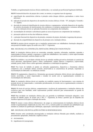 3
Trabalho, as regulamentações técnicas oficiais estabelecidas, e ser assinado por profissional legalmente habilitado.
10.3.9 O memorial descritivo do projeto deve conter, no mínimo, os seguintes itens de segurança:
a) especificação das características relativas à proteção contra choques elétricos, queimaduras e outros riscos
adicionais;
b) indicação de posição dos dispositivos de manobra dos circuitos elétricos: (Verde - “D”, desligado e Vermelho -
“L”, ligado);
c) descrição do sistema de identificação de circuitos elétricos e equipamentos, incluindo dispositivos de manobra,
de controle, de proteção, de intertravamento, dos condutores e os próprios equipamentos e estruturas, definindo
como tais indicações devem ser aplicadas fisicamente nos componentes das instalações;
d) recomendações de restrições e advertências quanto ao acesso de pessoas aos componentes das instalações;
e) precauções aplicáveis em face das influências externas;
f) o princípio funcional dos dispositivos de proteção, constantes do projeto, destinados à segurança das pessoas;
g) descrição da compatibilidade dos dispositivos de proteção com a instalação elétrica.
10.3.10 Os projetos devem assegurar que as instalações proporcionem aos trabalhadores iluminação adequada e
uma posição de trabalho segura, de acordo com a NR 17 - Ergonomia.
10.4 - SEGURANÇA NA CONSTRUÇÃO, MONTAGEM, OPERAÇÃO E MANUTENÇÃO
10.4.1 As instalações elétricas devem ser construídas, montadas, operadas, reformadas, ampliadas, reparadas e
inspecionadas de forma a garantir a segurança e a saúde dos trabalhadores e dos usuários, e serem supervisionadas
por profissional autorizado, conforme dispõe esta NR.
10.4.2 Nos trabalhos e nas atividades referidas devem ser adotadas medidas preventivas destinadas ao controle dos
riscos adicionais, especialmente quanto a altura, confinamento, campos elétricos e magnéticos, explosividade,
umidade, poeira, fauna e flora e outros agravantes, adotando-se a sinalização de segurança.
10.4.3 Nos locais de trabalho só podem ser utilizados equipamentos, dispositivos e ferramentas elétricas
compatíveis com a instalação elétrica existente, preservando-se as características de proteção, respeitadas as
recomendações do fabricante e as influências externas.
10.4.3.1 Os equipamentos, dispositivos e ferramentas que possuam isolamento elétrico devem estar adequados às
tensões envolvidas, e serem inspecionados e testados de acordo com as regulamentações existentes ou
recomendações dos fabricantes.
10.4.4 As instalações elétricas devem ser mantidas em condições seguras de funcionamento e seus sistemas de
proteção devem ser inspecionados e controlados periodicamente, de acordo com as regulamentações existentes e
definições de projetos.
10.4.4.1 Os locais de serviços elétricos, compartimentos e invólucros de equipamentos e instalações elétricas são
exclusivos para essa finalidade, sendo expressamente proibido utilizá-los para armazenamento ou guarda de
quaisquer objetos.
10.4.5 Para atividades em instalações elétricas deve ser garantida ao trabalhador iluminação adequada e uma
posição de trabalho segura, de acordo com a NR 17 - Ergonomia, de forma a permitir que ele disponha dos
membros superiores livres para a realização das tarefas.
10.4.6 Os ensaios e testes elétricos laboratoriais e de campo ou comissionamento de instalações elétricas devem
atender à regulamentação estabelecida nos itens 10.6 e 10.7, e somente podem ser realizados por trabalhadores que
atendam às condições de qualificação, habilitação, capacitação e autorização estabelecidas nesta NR.
10.5 - SEGURANÇA EM INSTALAÇÕES ELÉTRICAS DESENERGIZADAS
10.5.1 Somente serão consideradas desenergizadas as instalações elétricas liberadas para trabalho, mediante os
procedimentos apropriados, obedecida a seqüência abaixo:
a) seccionamento;
b) impedimento de reenergização;
 