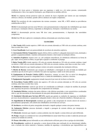 8
evidências de riscos graves e iminentes para sua segurança e saúde ou a de outras pessoas, comunicando
imediatamente o fato a seu superior hierárquico, que diligenciará as medidas cabíveis.
10.14.2 As empresas devem promover ações de controle de riscos originados por outrem em suas instalações
elétricas e oferecer, de imediato, quando cabível, denúncia aos órgãos competentes.
10.14.3 Na ocorrência do não cumprimento das normas constantes nesta NR, o MTE adotará as providências
estabelecidas na NR 3.
10.14.4 A documentação prevista nesta NR deve estar permanentemente à disposição dos trabalhadores que atuam
em serviços e instalações elétricas, respeitadas as abrangências, limitações e interferências nas tarefas.
10.14.5 A documentação prevista nesta NR deve estar, permanentemente, à disposição das autoridades
competentes.
10.14.6 Esta NR não é aplicável a instalações elétricas alimentadas por extra-baixa tensão.
GLOSSÁRIO
1. Alta Tensão (AT): tensão superior a 1000 volts em corrente alternada ou 1500 volts em corrente contínua, entre
fases ou entre fase e terra.
2. Área Classificada: local com potencialidade de ocorrência de atmosfera explosiva.
3. Aterramento Elétrico Temporário: ligação elétrica efetiva confiável e adequada intencional à terra, destinada a
garantir a equipotencialidade e mantida continuamente durante a intervenção na instalação elétrica.
4. Atmosfera Explosiva: mistura com o ar, sob condições atmosféricas, de substâncias inflamáveis na forma de
gás, vapor, névoa, poeira ou fibras, na qual após a ignição a combustão se propaga.
5. Baixa Tensão (BT): tensão superior a 50 volts em corrente alternada ou 120 volts em corrente contínua e igual
ou inferior a 1000 volts em corrente alternada ou 1500 volts em corrente contínua, entre fases ou entre fase e terra.
6. Barreira: dispositivo que impede qualquer contato com partes energizadas das instalações elétricas.
7. Direito de Recusa: instrumento que assegura ao trabalhador a interrupção de uma atividade de trabalho por
considerar que ela envolve grave e iminente risco para sua segurança e saúde ou de outras pessoas.
8. Equipamento de Proteção Coletiva (EPC): dispositivo, sistema, ou meio, fixo ou móvel de abrangência
coletiva, destinado a preservar a integridade física e a saúde dos trabalhadores, usuários e terceiros.
9. Equipamento Segregado: equipamento tornado inacessível por meio de invólucro ou barreira.
10. Extra-Baixa Tensão (EBT): tensão não superior a 50 volts em corrente alternada ou 120 volts em corrente
contínua, entre fases ou entre fase e terra.
11. Influências Externas: variáveis que devem ser consideradas na definição e seleção de medidas de proteção
para segurança das pessoas e desempenho dos componentes da instalação.
12. Instalação Elétrica: conjunto das partes elétricas e não elétricas associadas e com características coordenadas
entre si, que são necessárias ao funcionamento de uma parte determinada de um sistema elétrico.
13. Instalação Liberada para Serviços (BT/AT): aquela que garanta as condições de segurança ao trabalhador
por meio de procedimentos e equipamentos adequados desde o início até o final dos trabalhos e liberação para uso.
14. Impedimento de Reenergização: condição que garante a não energização do circuito através de recursos e
procedimentos apropriados, sob controle dos trabalhadores envolvidos nos serviços.
15. Invólucro: envoltório de partes energizadas destinado a impedir qualquer contato com partes internas.
16. Isolamento Elétrico: processo destinado a impedir a passagem de corrente elétrica, por interposição de
materiais isolantes.
17. Obstáculo: elemento que impede o contato acidental, mas não impede o contato direto por ação deliberada.
18. Perigo: situação ou condição de risco com probabilidade de causar lesão física ou dano à saúde das pessoas por
ausência de medidas de controle.
19. Pessoa Advertida: pessoa informada ou com conhecimento suficiente para evitar os perigos da eletricidade.
20. Procedimento: seqüência de operações a serem desenvolvidas para realização de um determinado trabalho,
com a inclusão dos meios materiais e humanos, medidas de segurança e circunstâncias que impossibilitem sua
 