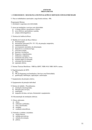 11
ANEXO III
TREINAMENTO
1. CURSO BÁSICO - SEGURANÇA EM INSTALAÇÕES E SERVIÇOS COM ELETRICIDADE
I - Para os trabalhadores autorizados: carga horária mínima - 40h:
Programação Mínima:
1. introdução à segurança com eletricidade.
2. riscos em instalações e serviços com eletricidade:
a) o choque elétrico, mecanismos e efeitos;
b) arcos elétricos; queimaduras e quedas;
c) campos eletromagnéticos.
3. Técnicas de Análise de Risco.
4. Medidas de Controle do Risco Elétrico:
a) desenergização.
b) aterramento funcional (TN / TT / IT); de proteção; temporário;
c) equipotencialização;
d) seccionamento automático da alimentação;
e) dispositivos a corrente de fuga;
f) extra baixa tensão;
g) barreiras e invólucros;
h) bloqueios e impedimentos;
i) obstáculos e anteparos;
j) isolamento das partes vivas;
k) isolação dupla ou reforçada;
l) colocação fora de alcance;
m) separação elétrica.
5. Normas Técnicas Brasileiras - NBR da ABNT: NBR-5410, NBR 14039 e outras;
6. Regulamentações do MTE:
a) NRs;
b) NR-10 (Segurança em Instalações e Serviços com Eletricidade);
c) qualificação; habilitação; capacitação e autorização.
7. Equipamentos de proteção coletiva.
8. Equipamentos de proteção individual.
9. Rotinas de trabalho - Procedimentos.
a) instalações desenergizadas;
b) liberação para serviços;
c) sinalização;
d) inspeções de áreas, serviços, ferramental e equipamento;
10. Documentação de instalações elétricas.
11. Riscos adicionais:
a) altura;
b) ambientes confinados;
c) áreas classificadas;
d) umidade;
e) condições atmosféricas.
12. Proteção e combate a incêndios:
a) noções básicas;
b) medidas preventivas;
c) métodos de extinção;
d) prática;
 