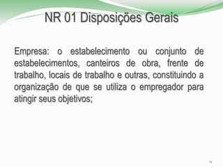 NR 01 Disposições Gerais
Empresa: o estabelecimento ou conjunto de
estabelecimentos, canteiros de obra, frente de
trabalho, locais de trabalho e outras, constituindo a
organização de que se utiliza o empregador para
atingir seus objetivos;
11
 