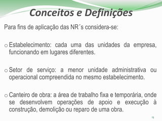 Conceitos e Definições
Para fins de aplicação das NR´s considera-se:
o Estabelecimento: cada uma das unidades da empresa,
funcionando em lugares diferentes.
o Setor de serviço: a menor unidade administrativa ou
operacional compreendida no mesmo estabelecimento.
o Canteiro de obra: a área de trabalho fixa e temporária, onde
se desenvolvem operações de apoio e execução à
construção, demolição ou reparo de uma obra.
13
 
