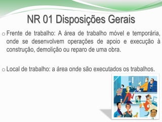 NR 01 Disposições Gerais
o Frente de trabalho: A área de trabalho móvel e temporária,
onde se desenvolvem operações de apoio e execução à
construção, demolição ou reparo de uma obra.
o Local de trabalho: a área onde são executados os trabalhos.
14
 