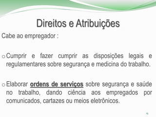 Direitos e Atribuições
Cabe ao empregador :
oCumprir e fazer cumprir as disposições legais e
regulamentares sobre segurança e medicina do trabalho.
oElaborar ordens de serviços sobre segurança e saúde
no trabalho, dando ciência aos empregados por
comunicados, cartazes ou meios eletrônicos.
15
 