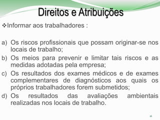 Direitos e Atribuições
Informar aos trabalhadores :
a) Os riscos profissionais que possam originar-se nos
locais de trabalho;
b) Os meios para prevenir e limitar tais riscos e as
medidas adotadas pela empresa;
c) Os resultados dos exames médicos e de exames
complementares de diagnósticos aos quais os
próprios trabalhadores forem submetidos;
d) Os resultados das avaliações ambientais
realizadas nos locais de trabalho.
16
 