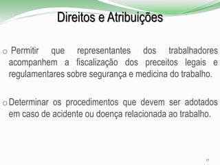 Direitos e Atribuições
o Permitir que representantes dos trabalhadores
acompanhem a fiscalização dos preceitos legais e
regulamentares sobre segurança e medicina do trabalho.
oDeterminar os procedimentos que devem ser adotados
em caso de acidente ou doença relacionada ao trabalho.
17
 