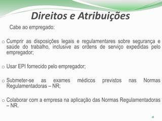 Direitos e Atribuições
Cabe ao empregado:
o Cumprir as disposições legais e regulamentares sobre segurança e
saúde do trabalho, inclusive as ordens de serviço expedidas pelo
empregador;
o Usar EPI fornecido pelo empregador;
o Submeter-se as exames médicos previstos nas Normas
Regulamentadoras – NR;
o Colaborar com a empresa na aplicação das Normas Regulamentadoras
– NR.
18
 